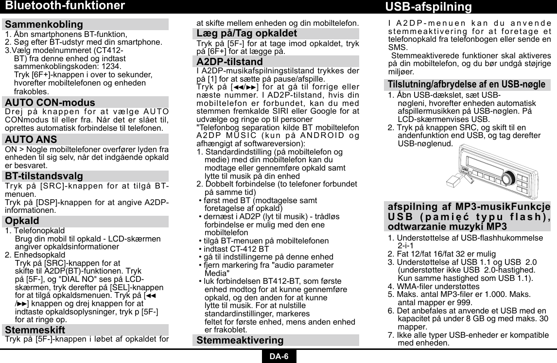 DA-6Bluetooth-funktionerSammenkobling 1.ÅbnsmartphonensBT-funktion,2.SøgefterBT-udstyrmeddinsmartphone.3.Vælgmodelnummeret(CT412-   BT) fra denne enhed og indtast      sammenkoblingskoden: 1234.     Tryk[6F+]-knappeniovertosekunder,  hvorefter mobiltelefonen og enheden    frakobles. AUTO CON-modus DrejpåknappenforatvælgeAUTOCONmodustilellerfra.Nårdeterslåettil,oprettes automatisk forbindelse til telefonen.AUTO ANSON&gt;Noglemobiltelefoneroverførerlydenfraenhedentilsigselv,nårdetindgåendeopkalder besvaret.BT-tilstandsvalgTrykpå[SRC]-knappenforattilgåBT-menuen. Trykpå[DSP]-knappenforatangiveA2DP-informationen.Opkald1. Telefonopkald  Brug din mobil til opkald - LCD-skærmen    angiver opkaldsinformationer2. Enhedsopkald  Tryk på [SRC]-knappen for at      skifte til A2DP(BT)-funktionen. Tryk      på [5F-], og &quot;DIAL NO&quot; ses på LCD-     skærmen, tryk derefter på [SEL]-knappen    for at tilgå opkaldsmenuen. Tryk på [   / ] knappen og drej knappen for at      indtaste opkaldsoplysninger, tryk p [5F-]    for at ringe op.StemmeskiftTrykpå[5F-]-knappeniløbetafopkaldetforat skifte mellem enheden og din mobiltelefon.Læg på/Tag opkaldetTrykpå[5F-]forattageimodopkaldet,trykpå[6F+]foratlæggepå.A2DP-tilstandIA2DP-musikafspilningstilstandtrykkesderpå[1]foratsættepåpause/afspille.Trykpå [ /]  foratgåtilforrigeellernæstenummer.IAD2P-tilstand,hvisdinmobiltelefon er forbundet, kan du med stemmenfremkaldeSIRIellerGoogleforatudvælge og ringe op til personer&quot;Telefonbog separation kilde BT mobiltelefon A2DPMUSIC(kunpåANDROIDogafhængigt af softwareversion):1.Standardindstilling(påmobiltelefonog  medie) med din mobiltelefon kan du      modtage eller gennemføre opkald samt   lyttetilmusikpådinenhed2.Dobbeltforbindelse(totelefonerforbundet påsammetid)•førstmedBT(modtagelsesamt   foretagelse af opkald)•dernæstiAD2P(lyttilmusik)-trådløs  forbindelse er mulig med den ene     mobiltelefon•tilgåBT-menuenpåmobiltelefonen•indtastCT-412BT•gåtilindstillingernepådenneenhed•fjernmarkeringfra&quot;audioparameter  Media&quot;•lukforbindelsenBT412-BT,somførste  enhed modtog for at kunne gennemføre    opkald, og den anden for at kunne      lytte til musik. For at nulstille      standardinstillinger, markeres      feltet for første enhed, mens anden enhed    er frakoblet. StemmeaktiveringTilslutning/afbrydelse af en USB-nøgle1. Åbn USB-dækslet, sæt USB-     nøgleni, hvorefter enheden automatisk    afspillermusikken på USB-nøglen. På    LCD-skærmenvises USB.2. Tryk på knappen SRC, og skift til en      andenfunktion end USB, og tag derefter   USB-nøglenud.USB-afspilningafspilning af MP3-musikFunkcje USB  (pamięć  typu  flash),  odtwarzanie muzyki MP31.UnderstøttelseafUSB-ashhukommelse 2-i-1 2. Fat 12/fat 16/fat 32 er mulig 3. Understøttelse af USB 1.1 og USB  2.0    (understøtter ikke USB  2.0-hastighed.    Kun samme hastighed som USB 1.1). 4.WMA-lerunderstøttes5.Maks.antalMP3-lerer1.000.Maks.  antal mapper er 999. 6. Det anbefales at anvende et USB med en    kapacitet på under 8 GB og med maks. 30   mapper. 7. Ikke alle typer USB-enheder er kompatible    med enheden.IA2DP-menuenkanduanvendestemmeaktivering for at foretage et telefonopkald fra telefonbogen eller sende en SMS. Stemmeaktiverede funktioner skal aktiveres pådinmobiltelefon,ogdubørundgåstøjrigemiljøer.