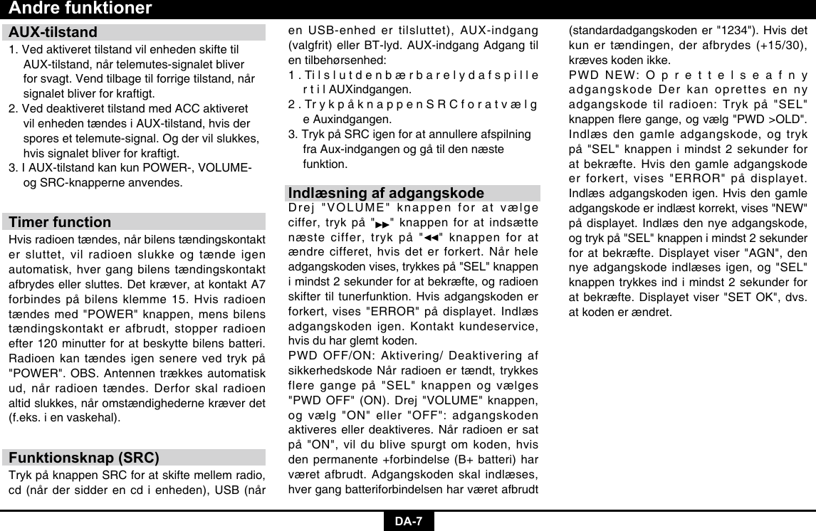 DA-7AUX-tilstand1. Ved aktiveret tilstand vil enheden skifte til    AUX-tilstand, når telemutes-signalet bliver    for svagt. Vend tilbage til forrige tilstand, når    signalet bliver for kraftigt.2. Ved deaktiveret tilstand med ACC aktiveret    vil enheden tændes i AUX-tilstand, hvis der    spores et telemute-signal. Og der vil slukkes,    hvis signalet bliver for kraftigt.3. I AUX-tilstand kan kun POWER-, VOLUME-    og SRC-knapperne anvendes.Timer functionHvis radioen tændes, når bilens tændingskontakt er sluttet, vil radioen slukke og tænde igen automatisk, hver gang bilens tændingskontakt afbrydes eller sluttes. Det kræver, at kontakt A7 forbindes på bilens klemme 15. Hvis radioen tændes med &quot;POWER&quot; knappen, mens bilens tændingskontakt er afbrudt, stopper radioen efter 120 minutter for at beskytte bilens batteri. Radioen kan tændes igen senere ved tryk på &quot;POWER&quot;. OBS. Antennen trækkes automatisk ud, når radioen tændes. Derfor skal radioen altid slukkes, når omstændighederne kræver det (f.eks. i en vaskehal).Funktionsknap (SRC)Tryk på knappen SRC for at skifte mellem radio, cd (når der sidder en cd i enheden), USB (når Andre funktioneren USB-enhed er tilsluttet), AUX-indgang (valgfrit) eller BT-lyd. AUX-indgang Adgang til en tilbehørsenhed: 1 . Ti l s l u t d e n b æ r b a r e l y d a f s p i l l e    r t i l AUXindgangen. 2 . Tr y k p å k n a p p e n S R C f o r a t v æ l g    e Auxindgangen. 3. Tryk på SRC igen for at annullere afspilning    fra Aux-indgangen og gå til den næste   funktion.Indlæsning af adgangskodeDrej &quot;VOLUME&quot; knappen for at vælge ciffer, tryk på &quot; &quot; knappen for at indsætte næste ciffer, tryk på &quot; &quot; knappen for at ændre cifferet, hvis det er forkert. Når hele adgangskoden vises, trykkes på &quot;SEL&quot; knappen i mindst 2 sekunder for at bekræfte, og radioen skifter til tunerfunktion. Hvis adgangskoden er forkert, vises &quot;ERROR&quot; på displayet. Indlæs adgangskoden igen. Kontakt kundeservice, hvis du har glemt koden. PWD OFF/ON: Aktivering/ Deaktivering af sikkerhedskode Når radioen er tændt, trykkes flere gange på &quot;SEL&quot; knappen og vælges &quot;PWD OFF&quot; (ON). Drej &quot;VOLUME&quot; knappen, og vælg &quot;ON&quot; eller &quot;OFF&quot;: adgangskoden aktiveres eller deaktiveres. Når radioen er sat på &quot;ON&quot;, vil du blive spurgt om koden, hvis den permanente +forbindelse (B+ batteri) har været afbrudt. Adgangskoden skal indlæses, hver gang batteriforbindelsen har været afbrudt (standardadgangskoden er &quot;1234&quot;). Hvis det kun er tændingen, der afbrydes (+15/30), kræves koden ikke.PWD NEW: O p r e t t e l s e a f n y adgangskode Der kan oprettes en ny adgangskode til radioen: Tryk på &quot;SEL&quot; knappeneregange,ogvælg&quot;PWD&gt;OLD&quot;.Indlæs den gamle adgangskode, og tryk på &quot;SEL&quot; knappen i mindst 2 sekunder for at bekræfte. Hvis den gamle adgangskode er forkert, vises &quot;ERROR&quot; på displayet. Indlæs adgangskoden igen. Hvis den gamle adgangskode er indlæst korrekt, vises &quot;NEW&quot; på displayet. Indlæs den nye adgangskode, og tryk på &quot;SEL&quot; knappen i mindst 2 sekunder for at bekræfte. Displayet viser &quot;AGN&quot;, den nye adgangskode indlæses igen, og &quot;SEL&quot; knappen trykkes ind i mindst 2 sekunder for at bekræfte. Displayet viser &quot;SET OK&quot;, dvs. at koden er ændret.