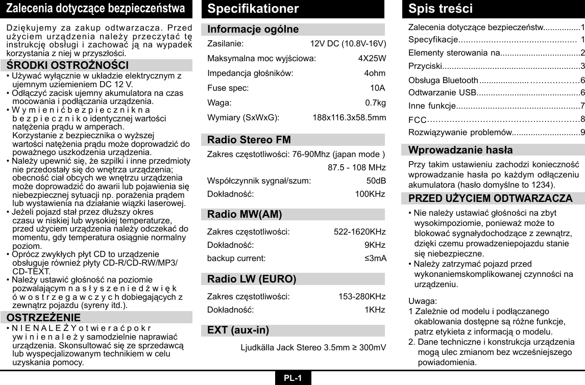 PL-1Zalecenia dotyczące bezpieczeństwaZaleceniadotyczącebezpieczeństw................1Specyfikacje............................................... 1Elementysterowaniana..................................2Przyciski..........................................................3ObsługaBluetooth ..................... ..................6Odtwarzanie USB............................................6Inne funkcje...................................................7FCC.......................................................8Rozwiązywanieproblemów.............................9Dziękujemyzazakupodtwarzacza.Przedużyciemurządzenianależyprzeczytaćtęinstrukcjęobsługiizachowaćjąnawypadekkorzystaniazniejwprzyszłości.ŚRODKI OSTROŻNOŚCI•Używaćwyłączniewukładzieelektrycznymz ujemnymuziemieniemDC12V.•Odłączyćzaciskujemnyakumulatoranaczas mocowaniaipodłączaniaurządzenia.•Wymienićbezpiecznikna  bezpiecznikoidentycznejwartości natężeniaprąduwamperach.  Korzystaniezbezpiecznikaowyższej wartościnatężeniaprądumożedoprowadzićdo poważnegouszkodzeniaurządzenia.•Należyupewnićsię,żeszpilkiiinneprzedmioty nieprzedostałysiędownętrzaurządzenia; obecnośćciałobcychwewnętrzuurządzenia możedoprowadzićdoawariilubpojawieniasię niebezpiecznejsytuacjinp.porażeniaprądem lubwystawienianadziałaniewiązkilaserowej.•Jeżelipojazdstałprzezdłuższyokres   czasu w niskiej lub wysokiej temperaturze,   przedużyciemurządzenianależyodczekaćdo momentu,gdytemperaturaosiągnienormalny poziom. •OpróczzwykłychpłytCDtourządzenie obsługujerównieżpłytyCD-R/CD-RW/MP3/ CD-TEXT.•Należyustawićgłośnośćnapoziomie  pozwalającymnasłyszeniedźwięk ówostrzegawczychdobiegającychz   zewnątrzpojazdu(syrenyitd.).OSTRZEŻENIE•NIENALEŻYotwieraćpokr  ywinienależysamodzielnienaprawiać urządzenia.Skonsultowaćsięzesprzedawcą  lub wyspecjalizowanym technikiem w celu    uzyskania pomocy.PRZED UŻYCIEM ODTWARZACZA•Nienależyustawiaćgłośnościnazbyt wysokimpoziomie,ponieważmożeto  blokowaćsygnałydochodzącezzewnątrz, dziękiczemuprowadzeniepojazdustanie sięniebezpieczne.•Należyzatrzymaćpojazdprzed  wykonaniemskomplikowanejczynnościna urządzeniu.Wprowadzanie hasłaPrzytakimustawieniuzachodzikoniecznośćwprowadzaniehasłapokażdymodłączeniuakumulatora(hasłodomyślneto1234).Informacje ogólneZasilanie: 12VDC(10.8V-16V)Maksymalnamocwyjściowa:4X25WImpedancjagłośników:4ohmFusespec:   10AWaga:   0.7kgWymiary(SxWxG): 188x116.3x58.5mmUwaga: 1Zależnieodmodeluipodłączanego  okablowaniadostępnesąróżnefunkcje, patrzetykietazinformacjąomodelu.2.Danetechniczneikonstrukcjaurządzenia mogąuleczmianombezwcześniejszego powiadomienia.Specikationer Spis treściRadio Stereo FMZakresczęstotliwości:76-90Mhz(japanmode)87.5-108MHzWspółczynniksygnał/szum: 50dBDokładność: 100KHzRadio MW(AM)Zakresczęstotliwości:  522-1620KHzDokładność:  9KHzbackupcurrent:  ≤3mARadio LW (EURO)Zakresczęstotliwości: 153-280KHzDokładność: 1KHzEXT (aux-in)LjudkällaJackStereo3.5mm≥300mV