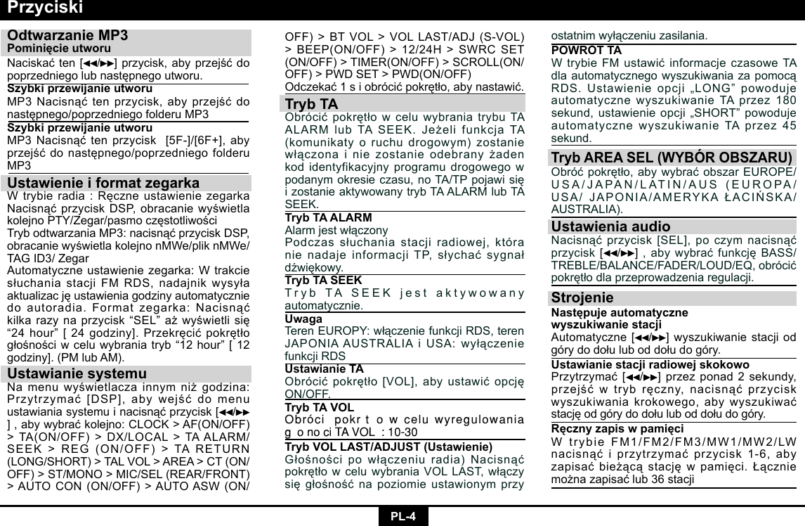 PL-4OFF)&gt;BTVOL&gt;VOLLAST/ADJ(S-VOL)&gt;BEEP(ON/OFF)&gt;12/24H&gt;SWRCSET(ON/OFF)&gt;TIMER(ON/OFF)&gt;SCROLL(ON/OFF)&gt;PWDSET&gt;PWD(ON/OFF)Odczekać1siobrócićpokrętło,abynastawić.Tryb TAObrócićpokrętłowceluwybraniatrybuTAALARMlubTASEEK.JeżelifunkcjaTA(komunikaty o ruchu drogowym) zostanie włączonainiezostanieodebranyżadenkod identyfikacyjny programu drogowego w podanymokresieczasu,noTA/TPpojawisięizostanieaktywowanytrybTAALARMlubTASEEK.Tryb TA ALARMAlarmjestwłączonyPodczassłuchaniastacjiradiowej,któranienadajeinformacjiTP,słychaćsygnałdźwiękowy.Tryb TA SEEKTrybTASEEKjestaktywowanyautomatycznie.UwagaTerenEUROPY:włączeniefunkcjiRDS,terenJAPONIAAUSTRALIAiUSA:wyłączeniefunkcjiRDSUstawianie TAObrócićpokrętło[VOL],abyustawićopcjęON/OFF.Tryb TA VOLObrócić  pokrętło  w  celu  wyregulowania głośności TA VOL  : 10-30Tryb VOL LAST/ADJUST (Ustawienie)Głośnościpowłączeniuradia)NacisnąćpokrętłowceluwybraniaVOLLAST,włączysięgłośnośćnapoziomieustawionymprzyPrzyciskiOdtwarzanie MP3Pominięcie utworu Naciskaćten[ /]przycisk,abyprzejśćdopoprzedniegolubnastępnegoutworu.Szybki przewijanie utworu MP3Nacisnąćtenprzycisk,abyprzejśćdonastępnego/poprzedniegofolderuMP3Szybki przewijanie utworu MP3Nacisnąćtenprzycisk[5F-]/[6F+],abyprzejśćdonastępnego/poprzedniegofolderuMP3Ustawienie i format zegarkaWtrybieradia:RęczneustawieniezegarkaNacisnąćprzyciskDSP,obracaniewyświetlakolejnoPTY/Zegar/pasmoczęstotliwościTrybodtwarzaniaMP3:nacisnąćprzyciskDSP,obracaniewyświetlakolejnonMWe/pliknMWe/TAGID3/ZegarAutomatyczneustawieniezegarka:WtrakciesłuchaniastacjiFMRDS,nadajnikwysyłaaktualizacjęustawieniagodzinyautomatyczniedoautoradia.Formatzegarka:Nacisnąćkilkarazynaprzycisk“SEL”ażwyświetlisię“24hour”[24godziny].Przekręcićpokrętłogłośnościwceluwybraniatryb“12hour”[12godziny].(PMlubAM).Ustawianie systemuNamenuwyświetlaczainnymniżgodzina:Przytrzymać[DSP],abywejśćdomenuustawianiasystemuinacisnąćprzycisk[ /],abywybraćkolejno:CLOCK&gt;AF(ON/OFF)&gt;TA(ON/OFF)&gt;DX/LOCAL&gt;TAALARM/SEEK&gt;REG(ON/OFF)&gt;TARETURN(LONG/SHORT)&gt;TALVOL&gt;AREA&gt;CT(ON/OFF)&gt;ST/MONO&gt;MIC/SEL(REAR/FRONT)&gt;AUTOCON(ON/OFF)&gt;AUTOASW(ON/ostatnimwyłączeniuzasilania.POWRÓT TAWtrybieFMustawićinformacjeczasoweTAdlaautomatycznegowyszukiwaniazapomocąRDS.Ustawienieopcji„LONG”powodujeautomatycznewyszukiwanieTAprzez180sekund,ustawienieopcji„SHORT”powodujeautomatycznewyszukiwanieTAprzez45sekund.Tryb AREA SEL (WYBÓR OBSZARU)Obróćpokrętło,abywybraćobszarEUROPE/USA/JAPAN/LATIN/AUS(EUROPA/USA/JAPONIA/AMERYKAŁACIŃSKA/AUSTRALIA).Ustawienia audioNacisnąćprzycisk[SEL],poczymnacisnąćprzycisk[ /],abywybraćfunkcjęBASS/TREBLE/BALANCE/FADER/LOUD/EQ,obrócićpokrętłodlaprzeprowadzeniaregulacji.StrojenieNastępuje automatyczne wyszukiwanie stacji Automatyczne[ /]wyszukiwaniestacjiodgórydodołuluboddołudogóry.Ustawianie stacji radiowej skokowo Przytrzymać[ /]przezponad2sekundy,przejśćwtrybręczny,nacisnąćprzyciskwyszukiwaniakrokowego,abywyszukiwaćstacjęodgórydodołuluboddołudogóry.Ręczny zapis w pamięciWtrybieFM1/FM2/FM3/MW1/MW2/LWnacisnąćiprzytrzymaćprzycisk1-6,abyzapisaćbieżącąstacjęwpamięci.Łączniemożnazapisaćlub36stacji