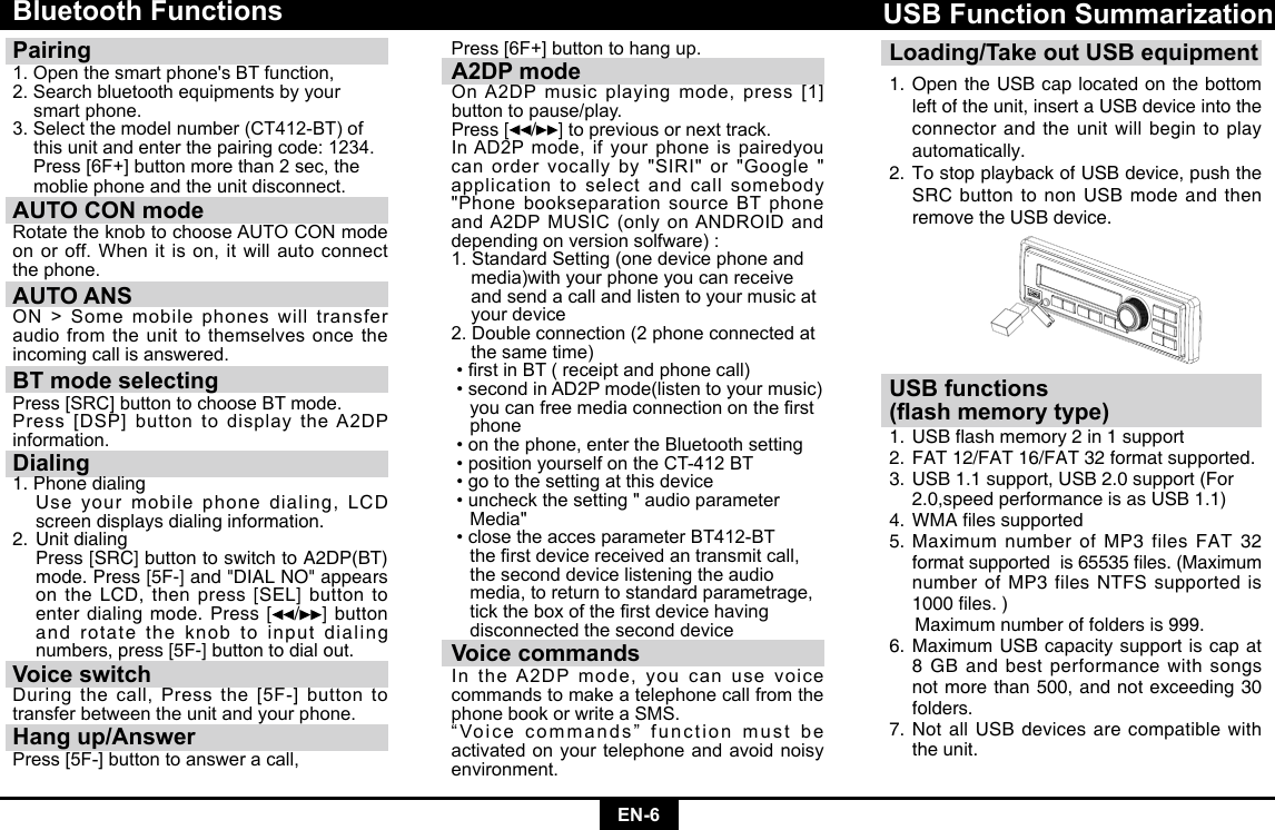 EN-6Bluetooth Functions Pairing 1.Openthesmartphone&apos;sBTfunction,2. Search bluetooth equipments by your  smart phone.3.Selectthemodelnumber(CT412-BT)of  this unit and enter the pairing code: 1234. Press[6F+]buttonmorethan2sec,the  moblie phone and the unit disconnect.AUTO CON mode RotatetheknobtochooseAUTOCONmodeonoroff.Whenitison,itwillautoconnectthe phone.AUTO ANSON&gt;Somemobilephoneswilltransferaudio from the unit to themselves once the incoming call is answered.BT mode selectingPress[SRC]buttontochooseBTmode.Press[DSP]buttontodisplaytheA2DPinformation.Dialing1. Phone dialing    Use your mobile phone dialing, LCD screen displays dialing information.2. Unit dialing   Press [SRC] button to switch to A2DP(BT) mode. Press [5F-] and &quot;DIAL NO&quot; appears on the LCD, then press [SEL] button to enter dialing mode. Press [ /] button and rotate the knob to input dialing numbers, press [5F-] button to dial out.Voice switchDuringthecall,Pressthe[5F-]buttontotransfer between the unit and your phone.Hang up/AnswerPress[5F-]buttontoansweracall,Press[6F+]buttontohangup.A2DP modeOnA2DPmusicplayingmode,press[1]button to pause/play.Press [ / ] to previous or next track.InAD2Pmode,ifyourphoneispairedyoucanordervocallyby&quot;SIRI&quot;or&quot;Google&quot;application to select and call somebody &quot;Phone bookseparation source BT phone andA2DPMUSIC(onlyonANDROIDanddepending on version solfware) :1. Standard Setting (one device phone and    media)with your phone you can receive    and send a call and listen to your music at    your device2.Doubleconnection(2phoneconnectedat  the same time) •rstinBT(receiptandphonecall)•secondinAD2Pmode(listentoyourmusic) youcanfreemediaconnectionontherst phone•onthephone,entertheBluetoothsetting•positionyourselfontheCT-412BT•gotothesettingatthisdevice•uncheckthesetting&quot;audioparameter Media&quot;•closetheaccesparameterBT412-BT therstdevicereceivedantransmitcall,  the second device listening the audio     media, to return to standard parametrage,   ticktheboxoftherstdevicehaving   disconnected the second deviceVoice commandsIntheA2DPmode,youcanusevoicecommands to make a telephone call from the phonebookorwriteaSMS.“Voice commands” function must be activated on your telephone and avoid noisy environment.Loading/Take out USB equipment1.  Open the USB cap located on the bottom left of the unit, insert a USB device into the connector and the unit will begin to play automatically.2.  To stop playback of USB device, push the SRC button to non USB mode and then remove the USB device.USB Function SummarizationUSB functions(ash memory type)1.USBashmemory2in1support2.  FAT 12/FAT 16/FAT 32 format supported.3.  USB 1.1 support, USB 2.0 support (For    2.0,speed performance is as USB 1.1)4.WMAlessupported5.  Maximum number of MP3 files FAT 32 formatsupportedis65535les.(Maximumnumber of MP3 files NTFS supported is 1000les.)     Maximum number of folders is 999. 6.  Maximum USB capacity support is cap at 8 GB and best performance with songs not more than 500, and not exceeding 30 folders.7.  Not all USB devices are compatible with the unit.