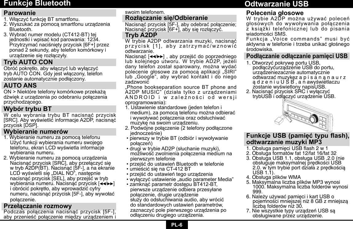 PL-6Funkcje BluetoothParowanie 1.WłączyćfunkcjęBTsmartfonu.2.Wyszukaćzapomocąsmartfonuurządzenia Bluetooth.3.Wybraćnumermodelu(CT412-BT)tej jednostkiiwpisaćkodparowania:1234. Przytrzymaćnaciśniętyprzycisk[6F+]przez  ponad 2 sekundy, aby telefon komórkowy i   urządzeniesięrozłączyły.Tryb AUTO CON Obróćpokrętło,abywłączyćlubwyłączyćtrybAUTOCON.Gdyjestwłączony,telefonzostanieautomatyczniepodłączony.AUTO ANSON&gt;Niektóretelefonykomórkoweprzekażądźwiękzurządzeniapoodebraniupołączeniaprzychodzącego.Wybór trybu BTWceluwybraniatrybuBTnacisnąćprzycisk[SRC].AbywyświetlićinformacjeA2DP,nacisnąćprzycisk[DSP].Wybieranie numerów1.Wybieranienumeruzapomocątelefonu Użyćfunkcjiwybieranianumeruswojego telefonu,ekranLCDwyświetlainformacje  wybierania numeru.2.Wybieranienumeruzapomocąurządzenia Nacisnąćprzycisk[SRC],abyprzełączyćsię wtrybA2DP(BT).Nacisnąć[5F-],anaekranie LCDwyświetlisię„DIALNO”,następnie nacisnąćprzycisk[SEL],abyprzejśćwtryb wybieranianumeru.Nacisnąćprzycisk[ /]   iobrócićpokrętło,abywprowadzićcyfry numeru,nacisnąćprzycisk[5F-],abywywołać połączenie.Przełączanie rozmowyPodczaspołączenianacisnąćprzycisk[5F-],abyprzenieśćpołączeniemiędzyurządzeniemiswoim telefonem.Rozłączanie się/OdbieranieNacisnąćprzycisk[5F-],abyodebraćpołączenie;Nacisnąćprzycisk[6F+],abysięrozłączyć.Tryb A2DPWtrybieA2DPodtwarzaniamuzyki,nacisnąćprzycisk[1],abyzatrzymać/wznowićodtwarzanie.Nacisnąć [ / ] ,abyprzejśćdopoprzedniegolubkolejnegoutworu.WtrybieAD2P,jeżelidanytelefonzostałsparowany,możnawydaćpoleceniegłosowezapomocąaplikacji„SIRI”lub„Google”,abywybraćkontaktidoniegozadzwonić„PhonebookseparationsourceBTphoneandA2DPMUSIC”(działatylkozurządzeniamiANDROIDiwzależnościodwersjioprogramowania):1. Ustawienie standardowe (jeden telefon i   medium),zapomocątelefonumożnaodbierać iwywoływaćpołączeniaorazodsłuchiwać muzykęnaswoimurządzeniu.2.Podwójnepołączenie(2telefonypodłączone jednocześnie)•pierwszywtrybieBT(odbióriwywoływanie połączeń)•drugiwtrybieAD2P(słuchaniemuzyki), możliwośćzwolnieniapołączeniamediumna  pierwszym telefonie•przejśćdoustawieńBluetoothwtelefonie•umieścićsięnaCT-412BT•przejśćdoustawieńtegourządzenia•wyłączyćustawienie„audioparameterMedia”•zamknąćparametrdostępuBT412-BT, pierwszeurządzenieodbieraprzesyłane połączenie,drugieurządzenie  służydoodsłuchiwaniaaudio,abywrócić dostandardowychustawieńparametrów, zaznaczyćpolepierwszegourządzeniapo odłączeniudrugiegourządzenia.Podłączanie odłączanie pamięci USB1.OtworzyćpokrywęportuUSB,  podłączyćurządzenieUSBdoportu,  urządzeniezacznieautomatycznie  odtwarzaćmuzykęzapisanąnaurz ądzeniuUSB,anawyświetlaczu zostaniewyświetlonynapisUSB.2.NacisnąćprzyciskSRCiwyłączyć  trybUSBiodłączyćurządzenieUSB.Odtwarzanie USBFunkcje USB (pamięć typu ash), odtwarzanie muzyki MP31.ObsługapamięciUSBash2w12.Obsługaformatówfat12/fat16/fat323.ObsługaUSB1.1,obsługaUSB,2.0(nie obsługujemaksymalnejprędkościUSB 2.0.wtymtrybieportdziałazprędkością  USB 1.1). 4.ObsługaplikówWMA5. Maksymalna liczba plików MP3 wynosi    1000. Maksymalna liczba folderów wynosi   999. 6.NależyużywaćpamięciikartUSBo  pojemnościmniejszejniż8GBzmniejszą liczbąfolderówniż30.7.NiewszystkietypyurządzeńUSBsą obsługiwaneprzezurządzenie.Polecenia głosoweWtrybieA2DPmożnaużywaćpoleceńgłosowychdowywoływaniapołączeniazksiążkitelefonicznejlubdopisaniawiadomościSMS.Funkcja„Voicecommands”musibyćaktywnawtelefonieitrzebaunikaćgłośnegośrodowiska.