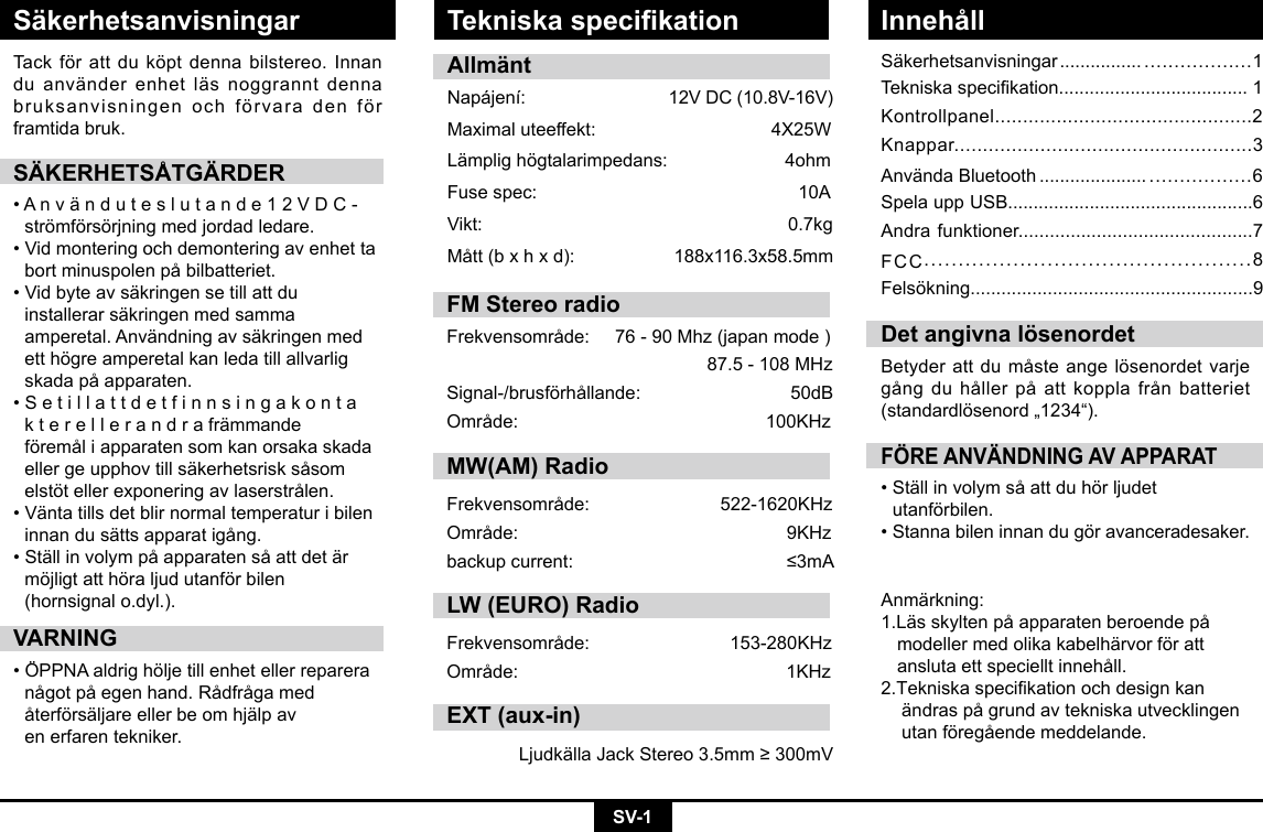 SV-1SäkerhetsanvisningarSäkerhetsanvisningar ................ ..................1Tekniskaspecikation.....................................1Kontrollpanel..............................................2Knappar....................................................3AnvändaBluetooth ..................... .................6Spela upp USB................................................6Andra funktioner.............................................7FCC................................................8Felsökning.......................................................9Tack för att du köpt denna bilstereo. Innan duanvänderenhetläsnoggranntdennabruksanvisningen och förvara den för framtida bruk.SÄKERHETSÅTGÄRDER•Använduteslutande12VDC-  strömförsörjning med jordad ledare. •Vidmonteringochdemonteringavenhetta bortminuspolenpåbilbatteriet.•Vidbyteavsäkringensetillattdu  installerarsäkringenmedsamma  amperetal.Användningavsäkringenmed  ett högre amperetal kan leda till allvarlig   skadapåapparaten.•Setillattdetfinnsingakonta kterellerandrafrämmande  föremåliapparatensomkanorsakaskada ellergeupphovtillsäkerhetsrisksåsom elstötellerexponeringavlaserstrålen.•Väntatillsdetblirnormaltemperaturibilen innandusättsapparatigång.•Ställinvolympåapparatensåattdetär  möjligt att höra ljud utanför bilen      (hornsignal o.dyl.).VARNING•ÖPPNAaldrighöljetillenhetellerreparera någotpåegenhand.Rådfrågamed  återförsäljareellerbeomhjälpav   en erfaren tekniker.FÖRE ANVÄNDNING AV APPARAT•Ställinvolymsåattduhörljudet  utanförbilen.•Stannabileninnandugöravanceradesaker.Det angivna lösenordetBetyderattdumåsteangelösenordetvarjegångduhållerpåattkopplafrånbatteriet(standardlösenord„1234“).AllmäntNapájení: 12VDC(10.8V-16V)Maximaluteeffekt: 4X25WLämplighögtalarimpedans:4ohmFusespec:   10AVikt:   0.7kgMått(bxhxd): 188x116.3x58.5mmAnmärkning:1.Lässkyltenpåapparatenberoendepå modellermedolikakabelhärvorföratt anslutaettspecielltinnehåll.2.Tekniskaspecikationochdesignkan ändraspågrundavtekniskautvecklingen utanföregåendemeddelande.Tekniska specikation InnehållFM Stereo radio Frekvensområde:76-90Mhz(japanmode)87.5-108MHzSignal-/brusförhållande: 50dBOmråde: 100KHzMW(AM) RadioFrekvensområde:  522-1620KHzOmråde:  9KHzbackupcurrent:  ≤3mALW (EURO) RadioFrekvensområde: 153-280KHzOmråde: 1KHzEXT (aux-in)LjudkällaJackStereo3.5mm≥300mV