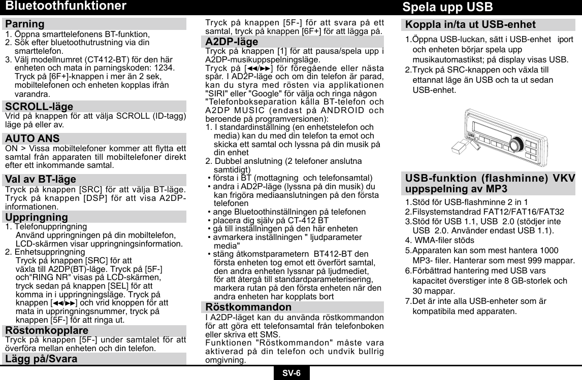 SV-6BluetoothfunktionerParning 1.ÖppnasmarttelefonensBT-funktion,2. Sök efter bluetoothutrustning via din     smarttelefon.3.Väljmodellnumret(CT412-BT)fördenhär  enheten och mata in parningskoden: 1234. Tryckpå[6F+]-knappenimerän2sek, mobiltelefonenochenhetenkopplasifrån varandra.SCROLL-läge VridpåknappenförattväljaSCROLL(ID-tagg)lägepåellerav.AUTO ANSON&gt;Vissamobiltelefonerkommerattyttaettsamtalfrånapparatentillmobiltelefonerdirektefter ett inkommande samtal.Val av BT-lägeTryckpåknappen[SRC]förattväljaBT-läge.Tryckpåknappen[DSP]förattvisaA2DP-informationen.Uppringning1. Telefonuppringning  Använd uppringningen på din mobiltelefon,    LCD-skärmen visar uppringningsinformation.2. Enhetsuppringning  Tryck på knappen [SRC] för att      växla till A2DP(BT)-läge. Tryck på [5F-]    och&quot;RING NR&quot; visas på LCD-skärmen,    tryck sedan på knappen [SEL] för att     komma in i uppringningsläge. Tryck på    knappen [ / ] och vrid knoppen för att    mata in uppringningsnummer, tryck på    knappen [5F-] för att ringa ut.RöstomkopplareTryckpåknappen[5F-]undersamtaletförattöverföra mellan enheten och din telefon.Lägg på/SvaraTryckpåknappen[5F-]förattsvarapåettsamtal,tryckpåknappen[6F+]förattläggapå.A2DP-lägeTryckpåknappen[1]förattpausa/spelauppiA2DP-musikuppspelningsläge.Tryckpå [ /]  förföregåendeellernästaspår.IAD2P-lägeochomdintelefonärparad,kan du styra med rösten via applikationen &quot;SIRI&quot;eller&quot;Google&quot;förväljaochringanågon&quot;TelefonbokseparationkällaBT-telefonochA2DPMUSIC(endastpåANDROIDochberoendepåprogramversionen):1.Istandardinställning(enenhetstelefonoch  media) kan du med din telefon ta emot och   skickaettsamtalochlyssnapådinmusikpå  din enhet2.Dubbelanslutning(2telefoneranslutna samtidigt)•förstaiBT(mottagningochtelefonsamtal)•andraiAD2P-läge(lyssnapådinmusik)du kanfrigöramediaanslutningenpådenförsta telefonen•angeBluetoothinställningenpåtelefonen•placeradigsjälvpåCT-412BT•gåtillinställningenpådenhärenheten•avmarkerainställningen&quot;ljudparameter media&quot;•stängåtkomstparameternBT412-BTden  första enheten tog emot ett överfört samtal,   denandraenhetenlyssnarpåljudmediet, förattåtergåtillstandardparameterisering, markerarutanpådenförstaenhetennärden  andra enheten har kopplats bortRöstkommandonIA2DP-lägetkanduanvändaröstkommandonförattgöraetttelefonsamtalfråntelefonbokenellerskrivaettSMS.Funktionen&quot;Röstkommandon&quot;måstevaraaktiveradpådintelefonochundvikbullrigomgivning.Koppla in/ta ut USB-enhet1.Öppna USB-luckan, sätt i USB-enhet   iport    och enheten börjar spela upp      musikautomastikst; på display visas USB.2.Tryck på SRC-knappen och växla till      ettannat läge än USB och ta ut sedan    USB-enhet.Spela upp USBUSB-funktion (flashminne) VKV uppspelning av MP31.StödförUSB-ashminne2in12.Filsystemstandrad FAT12/FAT16/FAT32 3.Stöd för USB 1.1, USB  2.0 (stödjer inte    USB  2.0. Använder endast USB 1.1). 4.WMA-lerstöds5.Apparaten kan som mest hantera 1000   MP3-ler.Hanterarsommest999mappar.6.Förbättrad hantering med USB vars      kapacitet överstiger inte 8 GB-storlek och    30 mappar. 7.Det är inte alla USB-enheter som är      kompatibila med apparaten.