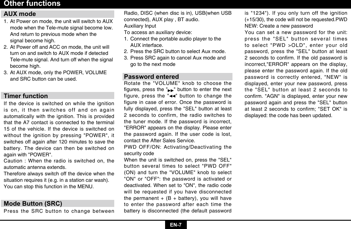 EN-7AUX mode1. At Power on mode, the unit will switch to AUX    mode when the Tele-mute signal become low.    And return to previous mode when the    signal become high.2. At Power off and ACC on mode, the unit will    turn on and switch to AUX mode if detected    Tele-mute signal. And turn off when the signal    become high.3. At AUX mode, only the POWER, VOLUME    and SRC button can be used.Timer functionIf the device is switched on while the ignition is on, it then switches off and on again automatically with the ignition. This is provided that the A7 contact is connected to the terminal 15 of the vehicle. If the device is switched on without the ignition by pressing &quot;POWER&quot;, it switches off again after 120 minutes to save the battery. The device can then be switched on again with &quot;POWER&quot;.Caution : When the radio is switched on, the automatic antenna extends.Therefore always switch off the device when the situation requires it (e.g. in a station car wash).You can stop this function in the MENU.Mode Button (SRC)Press the SRC button to change between Other functionsRadio, DISC (when disc is in), USB(when USB connected), AUX play , BT audio.Auxiliary InputTo access an auxiliary device:1. Connect the portable audio player to the    AUX interface.2. Press the SRC button to select Aux mode.3. Press SRC again to cancel Aux mode and    go to the next modePassword enteredRotate the &quot;VOLUME&quot; knob to choose the gures,pressthe&quot; &quot; button to enter the next figure, press the &quot; &quot; button to change the figure in case of error. Once the password is fully displayed, press the &quot;SEL&quot; button at least 2 seconds to confirm, the radio switches to the tuner mode. If the password is incorrect, &quot;ERROR&quot; appears on the display. Please enter the password again. If the user code is lost, contact the After Sales Service. PWD OFF/ON: Activating/Deactivating the security codeWhen the unit is switched on, press the &quot;SEL&quot; button several times to select &quot;PWD OFF&quot; (ON) and turn the &quot;VOLUME&quot; knob to select &quot;ON&quot; or &quot;OFF&quot;: the password is activated or deactivated. When set to &quot;ON&quot;, the radio code will be requested if you have disconnected the permanent + (B + battery), you will have to enter the password after each time the battery is disconnected (the default password is &quot;1234&quot;). If you only turn off the ignition (+15/30), the code will not be requested.PWD NEW: Create a new passwordYou can set a new password for the unit: press the &quot;SEL&quot; button several times to select &quot;PWD &gt;OLD&quot;, enter your old password, press the &quot;SEL&quot; button at least 2secondstoconrm.Iftheoldpasswordisincorrect,&quot;ERROR&quot; appears on the display, please enter the password again. If the old password is correctly entered, &quot;NEW&quot; is displayed, enter your new password, press the &quot;SEL&quot; button at least 2 seconds to conrm.&quot;AGN&quot;isdisplayed,enteryournewpassword again and press the &quot;SEL&quot; button at least 2 seconds to confirm; &quot;SET OK&quot; is displayed: the code has been updated.