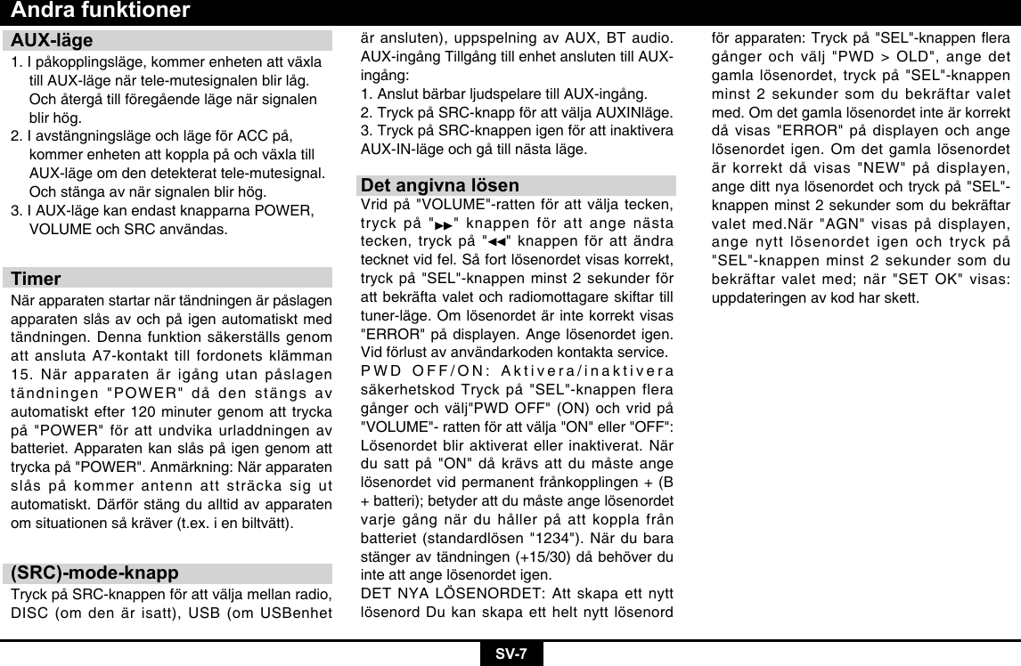 SV-7AUX-läge1. I påkopplingsläge, kommer enheten att växla    till AUX-läge när tele-mutesignalen blir låg.    Och återgå till föregående läge när signalen    blir hög. 2. I avstängningsläge och läge för ACC på,    kommer enheten att koppla på och växla till    AUX-läge om den detekterat tele-mutesignal.    Och stänga av när signalen blir hög. 3. I AUX-läge kan endast knapparna POWER,    VOLUME och SRC användas.TimerNär apparaten startar när tändningen är påslagen apparaten slås av och på igen automatiskt med tändningen. Denna funktion säkerställs genom att ansluta A7-kontakt till fordonets klämman 15. När apparaten är igång utan påslagen tändningen &quot;POWER&quot; då den stängs av automatiskt efter 120 minuter genom att trycka på &quot;POWER&quot; för att undvika urladdningen av batteriet. Apparaten kan slås på igen genom att trycka på &quot;POWER&quot;. Anmärkning: När apparaten slås på kommer antenn att sträcka sig ut automatiskt. Därför stäng du alltid av apparaten om situationen så kräver (t.ex. i en biltvätt).(SRC)-mode-knappTryck på SRC-knappen för att välja mellan radio, DISC (om den är isatt), USB (om USBenhet Andra funktionerär ansluten), uppspelning av AUX, BT audio. AUX-ingång Tillgång till enhet ansluten till AUX-ingång: 1. Anslut bärbar ljudspelare till AUX-ingång. 2. Tryck på SRC-knapp för att välja AUXINläge. 3. Tryck på SRC-knappen igen för att inaktivera AUX-IN-läge och gå till nästa läge.Det angivna lösenVrid på &quot;VOLUME&quot;-ratten för att välja tecken, tryck på &quot; &quot; knappen för att ange nästa tecken, tryck på &quot; &quot; knappen för att ändra tecknet vid fel. Så fort lösenordet visas korrekt, tryck på &quot;SEL&quot;-knappen minst 2 sekunder för att bekräfta valet och radiomottagare skiftar till tuner-läge. Om lösenordet är inte korrekt visas &quot;ERROR&quot; på displayen. Ange lösenordet igen. Vid förlust av användarkoden kontakta service.  PWD OFF/ON: Aktivera/inaktivera säkerhetskod Tryck på &quot;SEL&quot;-knappen flera gånger och välj&quot;PWD OFF&quot; (ON) och vrid på &quot;VOLUME&quot;- ratten för att välja &quot;ON&quot; eller &quot;OFF&quot;: Lösenordet blir aktiverat eller inaktiverat. När du satt på &quot;ON&quot; då krävs att du måste ange lösenordet vid permanent frånkopplingen + (B + batteri); betyder att du måste ange lösenordet varje gång när du håller på att koppla från batteriet (standardlösen &quot;1234&quot;). När du bara stänger av tändningen (+15/30) då behöver du inte att ange lösenordet igen.DET NYA LÖSENORDET: Att skapa ett nytt lösenord Du kan skapa ett helt nytt lösenord förapparaten:Tryckpå&quot;SEL&quot;-knappeneragånger och välj &quot;PWD &gt; OLD&quot;, ange det gamla lösenordet, tryck på &quot;SEL&quot;-knappen minst 2 sekunder som du bekräftar valet med. Om det gamla lösenordet inte är korrekt då visas &quot;ERROR&quot; på displayen och ange lösenordet igen. Om det gamla lösenordet är korrekt då visas &quot;NEW&quot; på displayen, ange ditt nya lösenordet och tryck på &quot;SEL&quot;-knappen minst 2 sekunder som du bekräftar valet med.När &quot;AGN&quot; visas på displayen, ange nytt lösenordet igen och tryck på &quot;SEL&quot;-knappen minst 2 sekunder som du bekräftar valet med; när &quot;SET OK&quot; visas: uppdateringen av kod har skett.