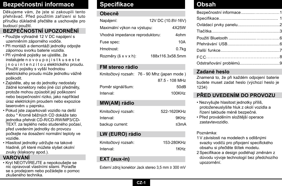 CZ-1Bezpečnostní informaceBezpečnostníinformace ............ ..................1Specifikace............................................... 1Ovládacíprvkypanelu.....................................2Tlačítka.........................................................3PoužitíBluetooth ........................ .................6PřehráváníUSB............................................6Dalšífunkce.................................................7FCC................................................8Odstraňováníproblémů...................................9Děkujemevám,žejstesizakoupilitentopřehrávač.Předpoužitímzařízenísitutopříručkudůkladněpřečtěteauschovejteprobudoucípoužití.BEZPEČNOSTNÍ UPOZORNĚNÍ•Použijtevýhradně12VDCnapájenís uzemněnímzápornéhovodiče.•Přimontážiademontážijednotkyodpojte  zápornou svorku baterie vozidla. •Přivýměněpojistkyseujistěte,že   instalujete n o v o u p o j i s t k u s e s t e   jnouintenzitouelektrickéhoproudu. Použitípojistkysvyššíhodnotou  elektrickéhoproudumůžejednotkuvážně poškodit.•Zajistěte,abysedojednotkynedostaly žádnékonektorynebojinécizípředměty, protožemohouzpůsobitjejípoškození nebobezpečnostníriziko,jakonapříklad úrazelektrickýmproudemneboexpozice laserovémupaprsku.•Pokudjstezaparkovalivozidlonadelší dobu*KroměběžnýchCDdokážetato jednotkapřehrátCD-R/CD-RW/MP3/CD- TEXT.zatepléhonebostudenéhopočasí, předuvedenímjednotkydoprovozu  počkejtenadosaženínormálníteplotyve vozidle. •Hlasitostjednotkyudržujtenatakové  hladině,přikterémůžeteslyšetokolní  zvuky (klaksony apod.).VAROVÁNÍ•KrytNEOTVÍREJTEanepokoušejtese nicopravovatvlastnímisilami.Poraďte sesprodejcemnebopožádejteopomoc zkušenéhotechnika.PŘED UVEDENÍM DO PROVOZU•Nezvyšujtehlasitostjednotkypříliš,  protoženeuslyšítehlukzokolívozidlaa řízenítakbudeméněbezpečné.•Předprováděnímsložitějšíoperace   zastavtevozidlo.  Zadané hesloZnamenáto,žepřikaždémodpojeníbateriebudetemusetzadatheslo(výchozíhesloje1234)ObecněNapájení: 12VDC(10.8V-16V)Maximálnívýkonnavýstupu: 4X25WVhodná impedance reproduktoru:             4ohmFusespec:   10AHmotnost:   0.7kgRozměry(šxvxh): 188x116.3x58.5mmPoznámka: 1Vzávislostinamodelechsodlišnými  svazkyvodičůpropřipojeníspecického obsahusipřečtěteštítekmodelu.2Specikaceadesignpodléhajízměnámz důvoduvývojetechnologiíbezpředchozího upozornění.Specikace ObsahFM stereo rádioKmitočtovýrozsah:76-90Mhz(japanmode)87.5-108MHzPoměrsignál/šum: 50dBInterval: 100KHzMW(AM) rádioKmitočtovýrozsah:  522-1620KHzInterval:  9KHzbackupcurrent:  ≤3mALW (EURO) rádioKmitočtovýrozsah: 153-280KHzInterval: 1KHzEXT (aux-in)ExternízdrojkonektorJackstereo3,5mm≥300mV