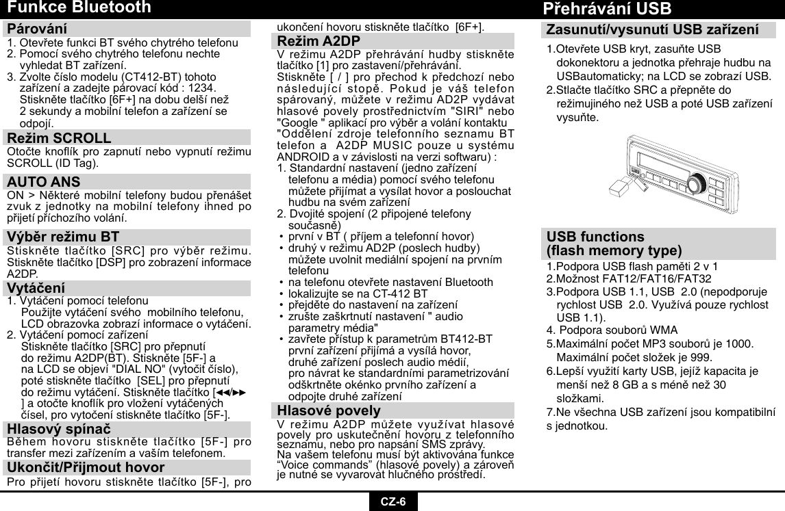 CZ-6Funkce BluetoothPárování 1.OtevřetefunkciBTsvéhochytréhotelefonu2.Pomocísvéhochytréhotelefonunechte vyhledatBTzařízení.3.Zvoltečíslomodelu(CT412-BT)tohoto zařízeníazadejtepárovacíkód:1234. Stisknětetlačítko[6F+]nadobudelšínež 2sekundyamobilnítelefonazařízeníse odpojí.Režim SCROLL Otočteknoíkprozapnutínebovypnutírežimu SCROLL(IDTag).AUTO ANSON&gt;Některémobilnítelefonybudoupřenášetzvuk zjednotkynamobilnítelefonyihnedpopřijetí příchozíhovolání.Výběr režimu BTStisknětetlačítko[SRC]provýběrrežimu.Stisknětetlačítko[DSP]prozobrazeníinformaceA2DP.Vytáčení1.Vytáčenípomocítelefonu Použijtevytáčenísvéhomobilníhotelefonu, LCDobrazovkazobrazíinformaceovytáčení.2.Vytáčenípomocízařízení Stisknětetlačítko[SRC]propřepnutí dorežimuA2DP(BT).Stiskněte[5F-]a naLCDseobjeví&quot;DIALNO&quot;(vytočitčíslo), potéstisknětetlačítko[SEL]propřepnutí dorežimuvytáčení.Stisknětetlačítko[ /   ]aotočteknoíkprovloženívytáčených čísel,provytočenístisknětetlačítko[5F-].Hlasový spínačBěhemhovorustisknětetlačítko[5F-]protransfermezizařízenímavašímtelefonem.Ukončit/Přijmout hovorPropřijetíhovorustisknětetlačítko[5F-],proukončeníhovorustisknětetlačítko[6F+].Režim A2DPVrežimuA2DPpřehráváníhudbystisknětetlačítko[1]prozastavení/přehrávání.Stiskněte[/]propřechodkpředchozínebonásledujícístopě.Pokudjeváštelefonspárovaný,můžetevrežimuAD2Pvydávathlasovépovelyprostřednictvím&quot;SIRI&quot;nebo&quot;Google&quot;aplikacíprovýběravoláníkontaktu&quot;OddělenízdrojetelefonníhoseznamuBTtelefonaA2DPMUSICpouzeusystémuANDROIDavzávislostinaverzisoftwaru):1.Standardnínastavení(jednozařízení telefonuamédia)pomocísvéhotelefonu můžetepřijímatavysílathovoraposlouchat hudbunasvémzařízení2.Dvojitéspojení(2připojenételefony  současně) •prvnívBT(příjematelefonníhovor) •druhývrežimuAD2P(poslechhudby) můžeteuvolnitmediálníspojenínaprvním telefonu • natelefonuotevřetenastaveníBluetooth •lokalizujtesenaCT-412BT • přejdětedonastavenínazařízení • zruštezaškrtnutínastavení&quot;audio  parametrymédia&quot; • zavřetepřístupkparametrůmBT412-BT prvnízařízenípřijímáavysíláhovor,  druhézařízeníposlechaudiomédií,  pronávratkestandardnímiparametrizování odškrtněteokénkoprvníhozařízenía odpojtedruhézařízeníHlasové povelyVrežimuA2DPmůžetevyužívathlasovépovelyprouskutečněníhovoruztelefonníhoseznamu,nebopronapsáníSMSzprávy.Navašemtelefonumusíbýtaktivovánafunkce“Voicecommands”(hlasovépovely)azároveňjenutnésevyvarovathlučnéhoprostředí.Zasunutí/vysunutí USB zařízení1.OtevřeteUSBkryt,zasuňteUSB  dokonektoruajednotkapřehrajehudbuna  USBautomaticky; na LCD se zobrazí USB.2.StlačtetlačítkoSRCapřepnětedo  režimujinéhonežUSBapotéUSBzařízení vysuňte.Přehrávání USBUSB functions(ash memory type)1.PodporaUSBashpaměti2v12.MožnostFAT12/FAT16/FAT323.Podpora USB 1.1, USB  2.0 (nepodporuje   rychlostUSB2.0.Využívápouzerychlost  USB 1.1). 4.PodporasouborůWMA5.MaximálnípočetMP3souborůje1000. Maximálnípočetsložekje999.6.LepšívyužitíkartyUSB,jejížkapacitaje menšínež8GBasméněnež30  složkami.7.NevšechnaUSBzařízeníjsoukompatibilnís jednotkou.