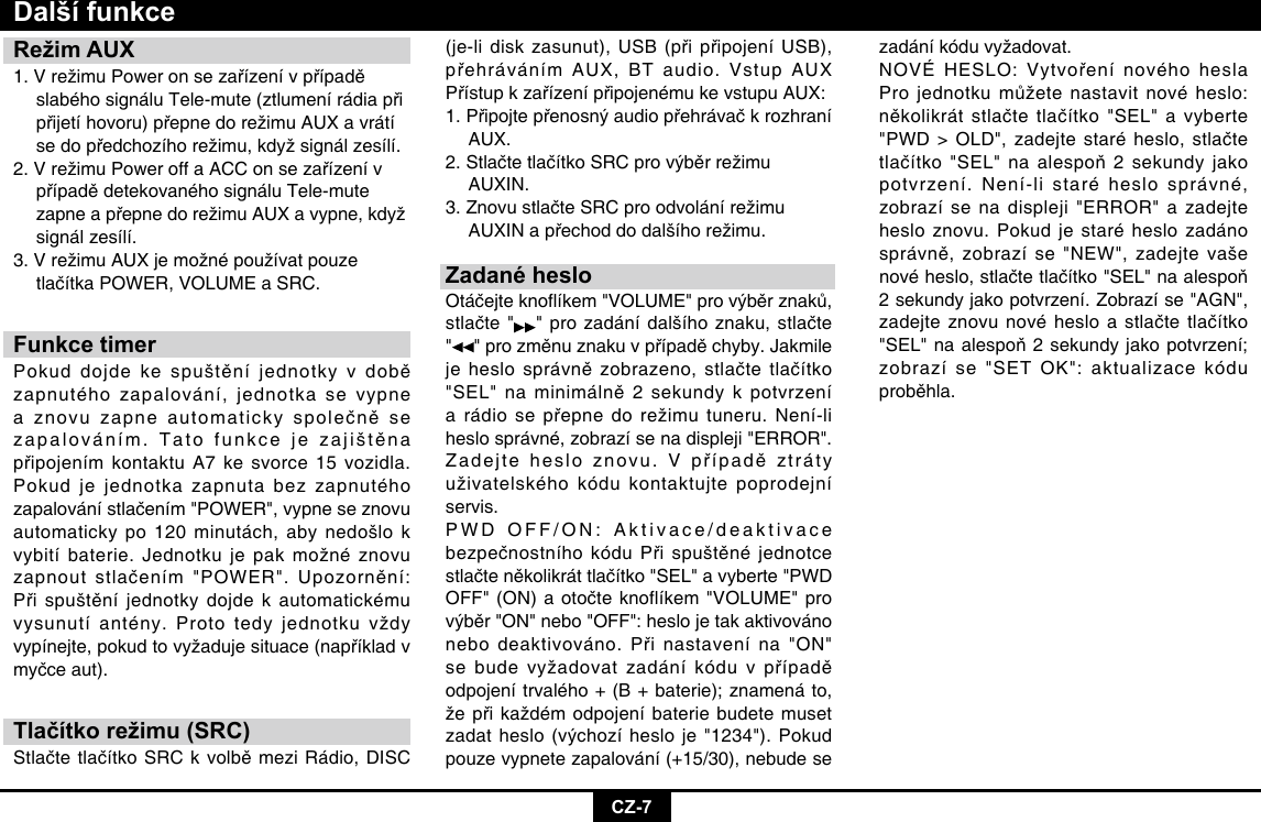 CZ-7Režim AUX1.VrežimuPoweronsezařízenívpřípadě slabéhosignáluTele-mute(ztlumenírádiapři přijetíhovoru)přepnedorežimuAUXavrátí sedopředchozíhorežimu,kdyžsignálzesílí.2.VrežimuPoweroffaACConsezařízenív případědetekovanéhosignáluTele-mute zapneapřepnedorežimuAUXavypne,když  signál zesílí.3.VrežimuAUXjemožnépoužívatpouze tlačítkaPOWER,VOLUMEaSRC.Funkce timerPokuddojdekespuštěníjednotkyvdobězapnutého zapalování, jednotka se vypne aznovuzapneautomatickyspolečněsezapalováním.TatofunkcejezajištěnapřipojenímkontaktuA7kesvorce15vozidla.Pokud je jednotka zapnuta bez zapnutého zapalovánístlačením&quot;POWER&quot;,vypneseznovuautomaticky po 120 minutách, aby nedošlo k vybitíbaterie.Jednotkujepakmožnéznovuzapnoutstlačením&quot;POWER&quot;.Upozornění:Přispuštěníjednotkydojdekautomatickémuvysunutíantény.Prototedyjednotkuvždyvypínejte,pokudtovyžadujesituace(napříkladvmyčceaut).Tlačítko režimu (SRC)StlačtetlačítkoSRCkvolběmeziRádio,DISCDalší funkce(je-lidiskzasunut),USB(připřipojeníUSB),přehrávánímAUX,BTaudio.VstupAUXPřístupkzařízenípřipojenémukevstupuAUX:1.Připojtepřenosnýaudiopřehrávačkrozhraní AUX. 2.StlačtetlačítkoSRCprovýběrrežimu AUXIN. 3.ZnovustlačteSRCproodvolánírežimu AUXINapřechoddodalšíhorežimu.Zadané hesloOtáčejteknoíkem&quot;VOLUME&quot;provýběrznaků,stlačte&quot; &quot;prozadánídalšíhoznaku,stlačte&quot;&quot;prozměnuznakuvpřípaděchyby.Jakmilejeheslosprávnězobrazeno,stlačtetlačítko&quot;SEL&quot;naminimálně2sekundykpotvrzeníarádiosepřepnedorežimutuneru.Není-liheslo správné, zobrazí se na displeji &quot;ERROR&quot;. Zadejtehesloznovu.Vpřípaděztrátyuživatelskéhokódukontaktujtepoprodejníservis. PWD OFF/ON: Aktivace/deaktivace bezpečnostníhokóduPřispuštěnéjednotcestlačteněkolikráttlačítko&quot;SEL&quot;avyberte&quot;PWDOFF&quot;(ON)aotočteknoflíkem&quot;VOLUME&quot;provýběr&quot;ON&quot;nebo&quot;OFF&quot;:heslojetakaktivovánonebodeaktivováno.Přinastavenína&quot;ON&quot;sebudevyžadovatzadáníkóduvpřípaděodpojení trvalého + (B + baterie); znamená to, žepřikaždémodpojeníbateriebudetemusetzadatheslo(výchozíhesloje&quot;1234&quot;).Pokudpouze vypnete zapalování (+15/30), nebude se zadáníkóduvyžadovat.NOVÉHESLO:VytvořenínovéhoheslaProjednotkumůžetenastavitnovéheslo:několikrátstlačtetlačítko&quot;SEL&quot;avyberte&quot;PWD&gt;OLD&quot;,zadejtestaréheslo,stlačtetlačítko&quot;SEL&quot;naalespoň2sekundyjakopotvrzení. Není-li staré heslo správné, zobrazí se na displeji &quot;ERROR&quot; a zadejte heslo znovu. Pokud je staré heslo zadáno správně,zobrazíse&quot;NEW&quot;,zadejtevašenovéheslo,stlačtetlačítko&quot;SEL&quot;naalespoň2 sekundy jako potvrzení. Zobrazí se &quot;AGN&quot;, zadejteznovunovéhesloastlačtetlačítko&quot;SEL&quot;naalespoň2sekundyjakopotvrzení;zobrazí se &quot;SET OK&quot;: aktualizace kódu proběhla.