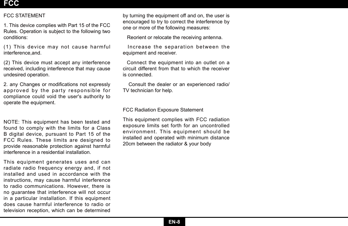 EN-8FCCSTATEMENT1.ThisdevicecomplieswithPart15oftheFCCRules. Operation is subject to the following two conditions:(1) This device may not cause harmful interference,and.(2) This device must accept any interference received, including interference that may cause undesired operation.2.anyChangesormodicationsnotexpresslyapproved by the party responsible for compliancecouldvoidtheuser&apos;sauthoritytooperate the equipment.NOTE:Thisequipmenthasbeentestedandfound to comply with the limits for a Class Bdigitaldevice,pursuanttoPart15oftheFCC Rules. These limits are designed to provide reasonable protection against harmful interference in a residential installation.This equipment generates uses and can radiate radio frequency energy and, if not installed and used in accordance with the instructions, may cause harmful interference toradiocommunications.However,thereisno guarantee that interference will not occur in a particular installation. If this equipment does cause harmful interference to radio or television reception, which can be determined by turning the equipment off and on, the user is encouraged to try to correct the interference by one or more of the following measures:   Reorient or relocate the receiving antenna.  Increase the separation between the equipment and receiver.  Connect the equipment into an outlet on a circuit different from that to which the receiver is connected.   Consult the dealer or an experienced radio/TV technician for help.FCCRadiationExposureStatementThis equipment complies with FCC radiation exposure limits set forth for an uncontrolled environment. This equipment should be installed and operated with minimum distance 20cmbetweentheradiator&amp;yourbodyFCC