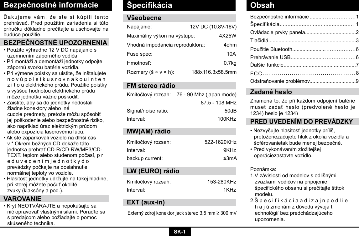 SK-1Bezpečnostné informácieBezpečnostnéinformácie .......... ..................1Špecifikácia............................................... 1Ovládacie prvky panela...................................2Tlačidlá............................................................3PoužitieBluetooth....................... .................6Prehrávanie USB ....................... ..................6Ďalšiefunkcie.................................................7FCC................................................8Odstraňovanieproblémov................................9Ďakujemevám,žestesikúpilitentoprehrávač.Predpoužitímzariadeniasitútopríručkudôkladneprečítajteauschovajtenabudúcepoužitie.BEZPEČNOSTNÉ UPOZORNENIA•Použitevýhradne12VDCnapájanies uzemnenímzápornéhovodiča.•Primontážiademontážijednotkyodpojte zápornúsvorkubatérievozidla.•Privýmenepoistkysauistite,žeinštalujete  n o v ú p o i s t k u s r o v n a k o u i n t e n   zitouelektrickéhoprúdu.Použitiepoistky svyššouhodnotouelektrickéhoprúdu môžejednotkuvážnepoškodiť.•Zaistite,abysadojednotkynedostali  žiadnekonektoryaleboiné   cudziepredmety,pretožemôžuspôsobiť jejpoškodeniealebobezpečnostnériziko, akonapríkladúrazelektrickýmprúdom aleboexpozícialaserovémulúču.•Akstezaparkovalivozidlonadlhšíčas v*OkrembežnýchCDdokážetáto  jednotkaprehraťCD-R/CD-RW/MP3/CD- TEXT.teplomalebostudenompočasí,pr eduvedenímjednotkydo  prevádzkypočkajtenadosiahnutie   normálnej teploty vo vozidle. •Hlasitosťjednotkyudržujtenatakejhladine, priktorejmôžetepočuťokolité   zvuky (klaksóny a pod.).VAROVANIE•KrytNEOTVÁRAJTEanepokúšajtesa ničopravovaťvlastnýmisilami.Poraďtesa spredajcomalebopožiadajteopomoc skúsenéhotechnika.PRED UVEDENÍM DO PREVÁDZKY•Nezvyšujtehlasitosťjednotkypríliš,  pretoženezačujetehlukzokoliavozidlaa šoférovanietakbudemenejbezpečné.•Predvykonávanímzložitejšej   operáciezastavte vozidlo.  Zadané hesloZnamenáto,žepřikaždomodpojeníbatériemuseťzadaťheslo(predvolenéhesloje1234) heslo je 1234)VšeobecneNapájanie: 12VDC(10.8V-16V)Maximálnyvýkonnavýstupe: 4X25WVhodná impedancia reproduktora:             4ohmFusespec:   10AHmotnosť:   0.7kgRozmery(š×v×h): 188x116.3x58.5mmPoznámka: 1.Vzávislostiodmodelovsodlišnými  zväzkamivodičovnapripojenie  špecickéhoobsahusiprečítajteštítok modelu. 2.Š p e c i f i k á c i a a d i z a j n p o d l i e     hajúzmenámzdôvoduvývojat  echnológiíbezpredchádzajúceho  upozornenia.Špecikácia ObsahFM stereo rádioKmitočtovýrozsah:76-90Mhz(japanmode)87.5-108MHzSignal/noiseratio: 50dBInterval: 100KHzMW(AM) rádioKmitočtovýrozsah:  522-1620KHzInterval:  9KHzbackupcurrent:  ≤3mALW (EURO) rádioKmitočtovýrozsah: 153-280KHzInterval: 1KHzEXT (aux-in)Externýzdrojkonektorjackstereo3,5mm≥300mV