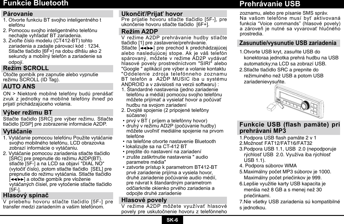 SK-6Funkcie BluetoothPárovanie 1.OtvortefunkciuBTsvojhointeligentnéhot elefónu2.Pomocousvojhointeligentnéhotelefónu nechajtevyhľadaťBTzariadenia.3.Zvoľtečíslomodelu(CT412-BT)tohto zariadeniaazadajtepárovacíkód:1234. Stlačtetlačidlo[6F+]nadobudlhšiuako2 sekundyamobilnýtelefónazariadeniesa odpojí.Režim SCROLL OtočtegombíkprezapnutiealebovypnutierežimuSCROLL(IDTag).AUTO ANSON&gt;Niektorémobilnételefónybudúprenášaťzvukzjednotkynamobilnételefónyihneďpoprijatíprichádzajúcehovolania.Výber režimu BTStlačtetlačidlo[SRC]prevýberrežimu.Stlačtetlačidlo[DSP]prezobrazenieinformácieA2DP.Vytáčanie1.VytáčaniepomocoutelefónuPoužitevytáčanie  svojho mobilného telefónu, LCD obrazovka   zobrazíinformácieovytáčaniu.2.Vytáčaniepomocouzariadeniastlačtetlačidlo [SRC]preprepnutiedorežimuA2DP(BT). stlačte[5F-]anaLCDsaobjaví&quot;DIALNO&quot; (vytočiťčíslo),potomstlačtetlačidlo[SEL]pre prepnutiedorežimuvytáčania.Stlačtetlačidlo [ /]aotočtegombíkprevloženie vytáčanýchčísiel,prevytočeniestlačtetlačidlo [5F-].Hlasový spínačVpriebehuhovorustlačtetlačidlo[5F-]pretransfermedzizariadenímavašimtelefónom.Ukončiť/Prijať hovorPreprijatiehovorustlačtetlačidlo[5F-],preukončeniehovorustlačtetlačidlo[6F+].Režim A2DPVrežimeA2DPprehrávaniehudbystlačtetlačidlo[1]prezastavenie/prehrávanie.Stlačte[/ ] pre prechod k predchádzajúcej alebonasledujúcejstope.Akjeváštelefónspárovaný,môžetevrežimeAD2Pvydávaťhlasovépovelyprostredníctvom&quot;SIRI&quot;alebo&quot;Google&quot;aplikáciíprevýberavolaniekontaktu&quot;Oddelenie zdroja telefónneho zoznamu BTtelefónaA2DPMUSICibausystémuANDROIDavzávislostinaverziisoftwaru):1.Štandardnénastavenia(jednozariadenie telefónuamédiá)pomocousvojhotelefónu môžeteprijímaťavysielaťhovorapočúvať hudbunasvojomzariadení2.Dvojitéspojenie(2pripojenételefóny súčasne)•prvývBT(príjematelefónnyhovor)•druhývrežimuAD2P(počúvaniehudby) môžeteuvoľniťmediálnespojenienaprvom telefóne•natelefóneotvortenastavenieBluetooth•lokalizujtesanaCT-412BT•prejditedonastavenínazariadení•zruštezaškrtnutienastavenia&quot;audio  parametremédia&quot;•zatvorteprístupkparametromBT412-BT prvézariadenieprijímaavysielahovor, druhézariadeniepočúvanieaudiomédií, prenávratkštandardnýmparametrom odčiarkniteokienkoprvéhozariadeniaa odpojtedruhézariadenieHlasové povelyVrežimeA2DPmôžetevyužívaťhlasovépovelypreuskutočneniehovoruztelefónnehoZasunutie/vysunutie USB zariadenia1.OtvorteUSBkryt,zasuňteUSBdo   konektoraa jednotka prehrá hudbu na USB    automaticky;na LCD sa zobrazí USB.2.StlačtetlačidloSRCaprepnitedo  režimuinéhonežUSBapotomUSB  zariadenievysuňte.Prehrávanie USBFunkcie USB (flash pamäte) pri prehrávaní MP31.PodporaUSBashpamäte2v12.MožnosťFAT12/FAT16/FAT323.Podpora USB 1.1, USB  2.0 (nepodporuje   rýchlosťUSB2.0.Využívaibarýchlosť  USB 1.1). 4. Podpora súborov WMA5.MaximálnypočetMP3súborovje1000. Maximálnypočetpriečinkovje999.6.LepšievyužitiekartyUSBkapacitaje  menšianež8GBasmenejnež30  priečinkami.7.Nie všetky USB zariadenia sú kompatibilné s jednotkou.zoznamu,aleboprepísanieSMS správ.Navašomtelefónemusíbyťaktivovanáfunkcia“Voicecommands”(hlasovépovely)azároveňjenutnésavyvarovaťhlučnéhoprostredia.