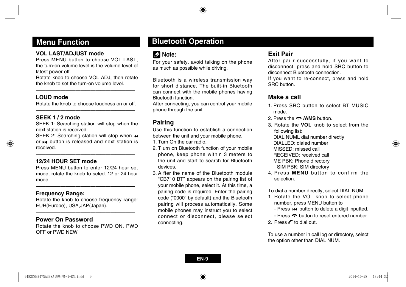 EN-9VOL LAST/ADJUST modePressMENUbuttontochooseVOLLAST,the turn-on volume level is the volume level of latest power off.RotateknobtochooseVOLADJ,thenrotatethe knob to set the turn-on volume level.&mdash;  &mdash;  &mdash;  &mdash;  &mdash;  &mdash;  &mdash;  &mdash;  &mdash;  &mdash;  &mdash;  &mdash;  &mdash;  &mdash;  &mdash;  &mdash;  &mdash;  &mdash;  &mdash;&mdash;LOUD modeRotate the knob to choose loudness on or off.&mdash;  &mdash;  &mdash;  &mdash;  &mdash;  &mdash;  &mdash;  &mdash;  &mdash;  &mdash;  &mdash;  &mdash;  &mdash;  &mdash;  &mdash;  &mdash;  &mdash;  &mdash;  &mdash;&mdash;SEEK 1 / 2 modeSEEK 1: Searching station will stop when the next station is received.SEEK 2: Searching station will stop when   or    button is released and next station is received.&mdash;  &mdash;  &mdash;  &mdash;  &mdash;  &mdash;  &mdash;  &mdash;  &mdash;  &mdash;  &mdash;  &mdash;  &mdash;  &mdash;  &mdash;  &mdash;  &mdash;  &mdash;  &mdash;&mdash;12/24 HOUR SET modePress MENU button to enter 12/24 hour set mode,rotatetheknobtoselect12or24hourmode.&mdash;  &mdash;  &mdash;  &mdash;  &mdash;  &mdash;  &mdash;  &mdash;  &mdash;  &mdash;  &mdash;  &mdash;  &mdash;  &mdash;  &mdash;  &mdash;  &mdash;  &mdash;  &mdash;&mdash;Frequency Range:Rotate the knob to choose frequency range: EUR(Europe),USA,JAP(Japan).&mdash;  &mdash;  &mdash;  &mdash;  &mdash;  &mdash;  &mdash;  &mdash;  &mdash;  &mdash;  &mdash;  &mdash;  &mdash;  &mdash;  &mdash;  &mdash;  &mdash;  &mdash;  &mdash;&mdash;Power On PasswordRotatetheknobtochoosePWDON,PWDOFF or PWD NEW Menu Function Bluetooth Operation Note:Foryoursafety,avoidtalkingonthephoneas much as possible while driving.Bluetooth is a wireless transmission way for short distance. The built-in Bluetooth can connect with the mobile phones having Bluetooth function.Afterconnecting,youcancontrolyourmobilephone through the unit.PairingUse this function to establish a connection between the unit and your mobile phone.1.  Turn On the car radio.2.  T urn on Bluetooth function of your mobile phone,keepphonewithin3meterstothe unit and start to search for Bluetooth devices.3.  A fter the name of the Bluetooth module &ldquo;CB710 BT&rdquo; appears on the pairing list of yourmobilephone,selectit.Atthistime,apairing code is required. Enter the pairing code(&ldquo;0000&rdquo;bydefault)andtheBluetoothpairing will process automatically. Some mobile phones may instruct you to select connectordisconnect,pleaseselectconnecting. Exit PairAfterpairsuccessfully,ifyouwanttodisconnect,pressandholdSRCbuttontodisconnect Bluetooth connection.Ifyouwanttore-connect,pressandholdSRC button.Make a call1.  Press SRC button to select BT MUSIC mode.2.  Press the   /AMS button.3.  Rotate the VOL knob to select from the   following list:   DIAL NUML dial number directly  DIALLED: dialed number  MISSED: missed call  RECEIVED: received call  ME PBK: Phone directory    SIM PBK: SIM directory  4. Press MENU button to confirm the selection.Todialanumberdirectly,selectDIALNUM.1.  Rotate the VOL knob to select phone number,pressMENUbuttonto  - Press     button to delete a digit inputted.  - Press   button to reset entered number.2.  Press   to dial out.To use a number in call log or directory, selectthe option other than DIAL NUM.9482CMB747NA338A说明书-1-EN.indd   9 2014-10-28   13:44:32
