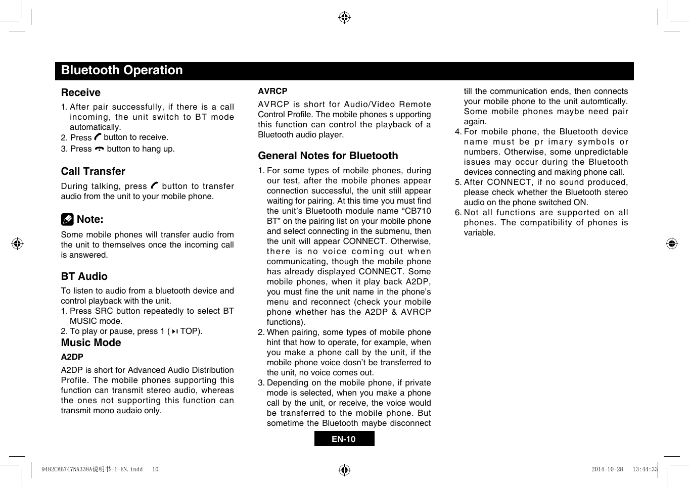 EN-10Bluetooth OperationReceive1.Afterpairsuccessfully,ifthereisacallincoming,theunitswitchtoBTmodeautomatically.2. Press   button to receive.3. Press   button to hang up.Call TransferDuringtalking,press  button to transfer audio from the unit to your mobile phone. Note:Some mobile phones will transfer audio from the unit to themselves once the incoming call is answered.BT AudioTo listen to audio from a bluetooth device and control playback with the unit.1.  Press SRC button repeatedly to select BT MUSIC mode.2.  Toplayorpause,press1( TOP).Music ModeA2DPA2DP is short for Advanced Audio Distribution Profile. The mobile phones supporting this functioncantransmitstereoaudio,whereasthe ones not supporting this function can transmit mono audaio only.AVRCPAVRCP is short for Audio/Video Remote ControlProle.Themobilephonessupportingthis function can control the playback of a Bluetooth audio player.General Notes for Bluetooth1.Forsometypesofmobilephones,duringourtest,afterthemobile phonesappearconnectionsuccessful,theunitstill appearwaitingforpairing.Atthistimeyoumustndthe unit&rsquo;s Bluetooth module name &ldquo;CB710 BT&rdquo; on the pairing list on your mobile phone andselectconnectinginthesubmenu,thentheunitwillappearCONNECT.Otherwise,there is no voice coming out when communicating,thoughthemobilephonehas already displayed CONNECT. Some mobilephones,whenitplaybackA2DP,youmustnetheunitnameinthephone&rsquo;smenu and reconnect (check your mobile phone whether has the A2DP &amp; AVRCP functions).2.When pairing,sometypesofmobilephonehintthathowtooperate,forexample,whenyoumakeaphonecallbytheunit,ifthemobile phone voice dosn&rsquo;t be transferred to theunit,novoicecomesout.3.Dependingonthemobilephone,ifprivatemodeisselected,whenyoumakeaphonecallbytheunit,orreceive,thevoicewouldbe transferred to the mobile phone. But sometime the Bluetooth maybe disconnect tillthecommunicationends,thenconnectsyour mobile phone to the unit automtically. Some mobile phones maybe need pair again.4.Formobilephone,theBluetoothdevicename must be pr imary symbols or numbers.Otherwise,someunpredictableissues may occur during the Bluetooth devices connecting and making phone call.5.AfterCONNECT,ifnosoundproduced,please check whether the Bluetooth stereo audio on the phone switched ON. 6.  Not all functions are supported on all phones. The compatibility of phones is variable.9482CMB747NA338A说明书-1-EN.indd   10 2014-10-28   13:44:33