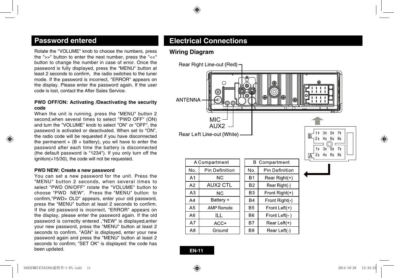 EN-11Electrical ConnectionsWiring DiagramPassword enteredRotatethe"VOLUME"knobtochoosethenumbers,pressthe">>"buttontoenterthenextnumber,pressthe"<<"button to change the number in case of error. Once the passwordisfullydisplayed,pressthe"MENU"buttonatleast2secondstoconrm,theradioswitchestothetunermode.Ifthepasswordisincorrect,"ERROR"appearsonthe display. Please enter the password again. If the user codeislost,contacttheAfterSalesService.PWD OFF/ON: Activating /Deactivating the security code Whentheunitisrunning,pressthe"MENU"button2second,whenseveraltimestoselect"PWDOFF"(ON)andturnthe"VOLUME"knobtoselect"ON"or"OFF",thepasswordisactivatedordeactivated.Whensetto"ON",the radio code will be requested if you have disconnected thepermanent+(B+ battery),youwilhavetoenterthepassword after each time the battery is disconnected (thedefaultpasswordis"1234").Ifyouonlyturnofftheignition(+15/30),thecodewillnotberequested. PWD NEW: Create a new passwordYou can set a new password for the unit. Press the "MENU"button2seconds,whenseveraltimestoselect "PWD ON/OFF" rotate the "VOLUME" button to choose "PWD  NEW".  Press the "MENU" button  to confirm,"PWD>OLD"appears,enteryouroldpassword,press the "MENU" button at least 2 seconds to confirm. Iftheoldpasswordis incorrect,"ERROR"appearsonthedisplay,pleaseenterthepasswordagain.Iftheoldpasswordiscorrectlyentered,"NEW"isdisplayed,enteryournewpassword,pressthe"MENU"buttonatleast 2secondstoconfirm."AGN"is displayed,enteryournewpassword again and press the "MENU" button at least 2 secondstoconrm;"SETOK"isdisplayed:thecodehasbeen updated.AB1 3 5 72 4 6 813 5 724 6 8MICAUX2ILLAUX2 CTL9482CMB747NA338A说明书-1-EN.indd   11 2014-10-28   13:44:33