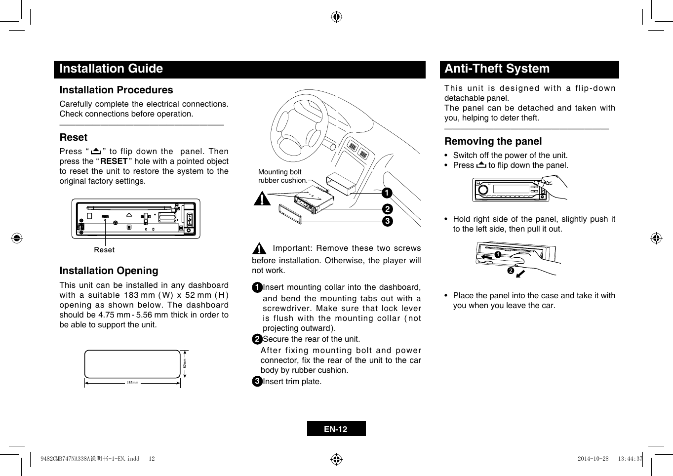 EN-12Installation ProceduresCarefully complete the electrical connections. Check connections before operation.&mdash;  &mdash;  &mdash;  &mdash;  &mdash;  &mdash;  &mdash;  &mdash;  &mdash;  &mdash;  &mdash;  &mdash;  &mdash;  &mdash;  &mdash;  &mdash;  &mdash;  &mdash;  &mdash;&mdash;ResetPress &ldquo;   &rdquo; to flip down the  panel. Then press the &ldquo; RESET &rdquo; hole with a pointed object to reset the unit to restore the system to the original factory settings.Installation OpeningThis unit can be installed in any dashboard withasuitable183mm (W)x52mm (H)opening as shown below. The dashboard should be 4.75 mm - 5.56 mm thick in order to be able to support the unit.Mounting bolt rubber cushion.123Installation GuideImportant: Remove these two screws beforeinstallation.Otherwise,theplayerwillnot work.1Insertmountingcollarintothedashboard,and bend the mounting tabs out with a screwdriver. Make sure that lock lever is flush with the mounting collar (not projectingoutward).2 Secure the rear of the unit.   After fixing mounting bolt and power connector,xtherearoftheunittothecarbody by rubber cushion.3 Insert trim plate.Anti-Theft SystemThis unit is designed with a flip-down detachable panel.The panel can be detached and taken with you,helpingtodetertheft.&mdash;  &mdash;  &mdash;  &mdash;  &mdash;  &mdash;  &mdash;  &mdash;  &mdash;  &mdash;  &mdash;  &mdash;  &mdash;  &mdash;  &mdash;  &mdash;  &mdash;  &mdash;  &mdash;&mdash;Removing the panel&bull; Switchoffthepoweroftheunit.&bull; Press toipdownthepanel.&bull; Holdrightsideofthepanel,slightlypushittotheleftside,thenpullitout.&bull; Placethepanelintothecaseandtakeitwithyou when you leave the car. Reset112211229482CMB747NA338A说明书-1-EN.indd   12 2014-10-28   13:44:37