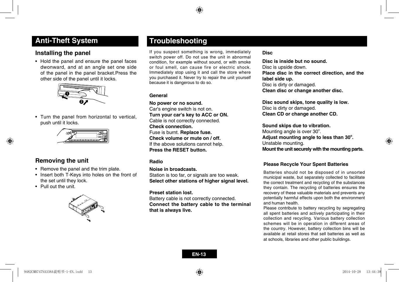 EN-13DiscDisc is inside but no sound.  Disc is upside down. Place disc in the correct direction, and the label side up. Disc is dirty or damaged. Clean disc or change another disc.Disc sound skips, tone quality is low.Disc is dirty or damaged. Clean CD or change another CD. Sound skips due to vibration.Mounting angle is over 30o. Adjust mounting angle to less than 30o.Unstable mounting. Mount the unit securely with the mounting parts.GeneralNo power or no sound.Car's engine switch is not on. Turn your car's key to ACC or ON. Cable is not correctly connected. Check connection. Fuse is burnt. Replace fuse.  Check volume or mute on / off.  If the above solutions cannot help. Press the RESET button.RadioNoise in broadcasts.Stationistoofar,orsignalsaretooweak.Select other stations of higher signal level. Preset station lost.Battery cable is not correctly connected. Connect the battery cable to the terminal that is always live.TroubleshootingIfyoususpectsomething iswrong,immediatelyswitch power off. Do not use the unit in abnormal condition,forexamplewithoutsound, orwithsmokeorfoulsmell,cancausefireorelectric shock.Immediately stop using it and call the store where you purchased it. Never try to repair the unit yourself because it is dangerous to do so.Please Recycle Your Spent BatteriesBatteries should not be disposed of in unsorted municipalwaste,butseparatelycollectedtofacilitatethe correct treatment and recycling of the substances they contain. The recycling of batteries ensures the recovery of these valuable materials and prevents any potentially harmful effects upon both the environment and human health.Please contribute to battery recycling by segregating all spent batteries and actively participating in their collection and recycling. Various battery collection schemes will be in operation in different areas of thecountry.However, batterycollectionbinswill beavailable at retail stores that sell batteries as well as atschools,librariesandotherpublicbuildings.Installing the panel&bull; Holdthepanelandensurethepanelfacesdwonward,andatananglesetone sideof the panel in the panel bracket.Press the other side of the panel until it locks.Anti-Theft SystemRemoving the unit&bull; Removethepanelandthetrimplate.&bull; InsertbothT-Keysintoholesonthefrontofthe set until they lock.&bull; Pullouttheunit.&bull; Turn thepanelfromhorizontaltovertical,push until it locks.1122112211229482CMB747NA338A说明书-1-EN.indd   13 2014-10-28   13:44:38