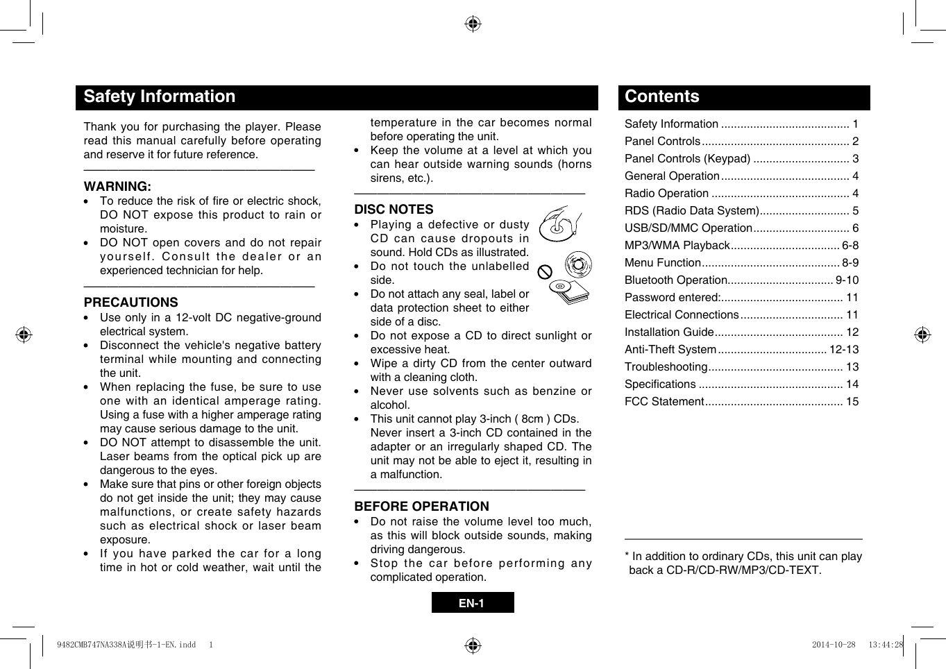 EN-1Safety InformationThank you for purchasing the player. Please read this manual carefully before operating and reserve it for future reference.&mdash;  &mdash;  &mdash;  &mdash;  &mdash;  &mdash;  &mdash;  &mdash;  &mdash;  &mdash;  &mdash;  &mdash;  &mdash;  &mdash;  &mdash;  &mdash;  &mdash;  &mdash;  &mdash;&mdash;WARNING:  Toreducetheriskofreorelectricshock,DO NOT expose this product to rain or moisture.    DO NOT open covers and do not repair yourself. Consult the dealer or an experienced technician for help.&mdash;  &mdash;  &mdash;  &mdash;  &mdash;  &mdash;  &mdash;  &mdash;  &mdash;  &mdash;  &mdash;  &mdash;  &mdash;  &mdash;  &mdash;  &mdash;  &mdash;  &mdash;  &mdash;&mdash;PRECAUTIONS    Use only in a 12-volt DC negative-ground electrical system.    Disconnect the vehicle's negative battery terminal while mounting and connecting the unit. Whenreplacingthe fuse,besuretouseone with an identical amperage rating. Using a fuse with a higher amperage rating may cause serious damage to the unit.    DO NOT attempt to disassemble the unit. Laser beams from the optical pick up are dangerous to the eyes.    Make sure that pins or other foreign objects do not get inside the unit; they may cause malfunctions,orcreatesafetyhazardssuch as electrical shock or laser beam exposure.    If you have parked the car for a long timeinhotorcoldweather,waituntilthe *InadditiontoordinaryCDs,thisunitcanplayback a CD-R/CD-RW/MP3/CD-TEXT.temperature in the car becomes normal before operating the unit.    Keep the volume at a level at which you can hear outside warning sounds (horns sirens,etc.).&mdash;  &mdash;  &mdash;  &mdash;  &mdash;  &mdash;  &mdash;  &mdash;  &mdash;  &mdash;  &mdash;  &mdash;  &mdash;  &mdash;  &mdash;  &mdash;  &mdash;  &mdash;  &mdash;&mdash;DISC NOTES    Playing a defective or dusty CD can cause dropouts in sound. Hold CDs as illustrated.    Do not touch the unlabelled side.  Donotattachanyseal,labelordata protection sheet to either side of a disc.    Do not expose a CD to direct sunlight or excessive heat.    Wipe a dirty CD from the center outward with a cleaning cloth.  Neverusesolventssuchasbenzineoralcohol.  Thisunitcannotplay3-inch(8cm)CDs.   Never insert a 3-inch CD contained in the adapter or an irregularly shaped CD. The unitmaynotbeabletoejectit,resultingina malfunction.&mdash;  &mdash;  &mdash;  &mdash;  &mdash;  &mdash;  &mdash;  &mdash;  &mdash;  &mdash;  &mdash;  &mdash;  &mdash;  &mdash;  &mdash;  &mdash;  &mdash;  &mdash;  &mdash;&mdash;BEFORE OPERATION Donotraisethevolumelevel toomuch,asthiswillblockoutside sounds,makingdriving dangerous.    Stop the car before performing any complicated operation.ContentsSafety Information ........................................ 1Panel Controls .............................................. 2PanelControls(Keypad) .............................. 3General Operation ........................................ 4Radio Operation ........................................... 4RDS(RadioDataSystem)............................ 5USB/SD/MMC Operation .............................. 6MP3/WMA Playback .................................. 6-8Menu Function ........................................... 8-9Bluetooth Operation................................. 9-10Password entered:...................................... 11Electrical Connections ................................ 11Installation Guide ........................................ 12Anti-Theft System .................................. 12-13Troubleshooting .......................................... 13Specications ............................................. 14FCC Statement ........................................... 159482CMB747NA338A说明书-1-EN.indd   1 2014-10-28   13:44:28