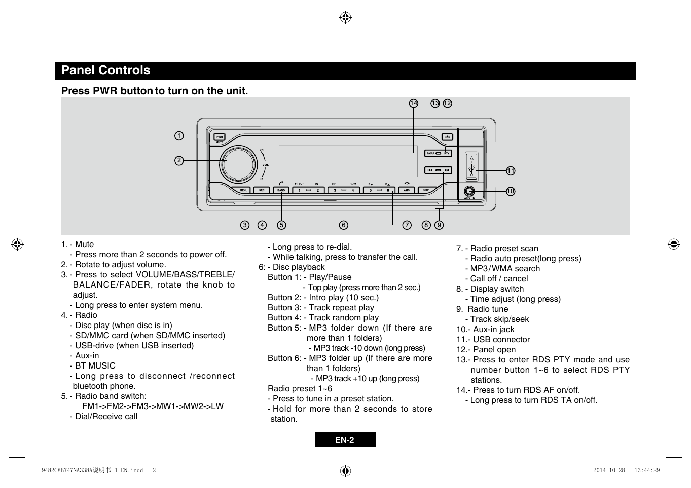 EN-2Panel ControlsPress PWR button to turn on the unit.1. - Mute  - Press more than 2 seconds to power off.2. - Rotate to adjust volume.3. -  Press to select VOLUME/BASS/TREBLE/BALANCE/FADER,rotatetheknobtoadjust.  - Long press to enter system menu.4. - Radio-Discplay(whendiscisin)-SD/MMCcard(whenSD/MMCinserted) -USB-drive(whenUSBinserted)  - Aux-in  - BT MUSIC  -  Long press to disconnect /reconnect bluetooth phone.5.  - Radio band switch:         FM1->FM2->FM3->MW1->MW2->LW  - Dial/Receive call7. - Radio preset scan -Radioautopreset(longpress)  - MP3/ WMA search  - Call off / cancel8. - Display switch -Timeadjust(longpress)9.  Radio tune  - Track skip/seek10.- Aux-in jack11.- USB connector12.- Panel open13.-  Press to enter RDS PTY mode and use number button 1~6 to select RDS PTY stations.14.- Press to turn RDS AF on/off.  - Long  press to turn RDS TA on/off.   - Long press to re-dial. -Whiletalking,presstotransferthecall.6: - Disc playback  Button 1: - Play/Pause -Topplay(pressmorethan2sec.) Button2:-Introplay(10sec.)  Button 3: - Track repeat play  Button 4: - Track random play  Button 5: -  MP3 folder down (If there are morethan1folders)  -MP3track-10down(longpress)  Button 6: -  MP3 folder up (If there are more than1folders)  -MP3track+10up(longpress)  Radio preset 1~6  - Press to tune in a preset station.   -  Hold for more than 2 seconds to store station.123451113 1271481096FF9482CMB747NA338A说明书-1-EN.indd   2 2014-10-28   13:44:29