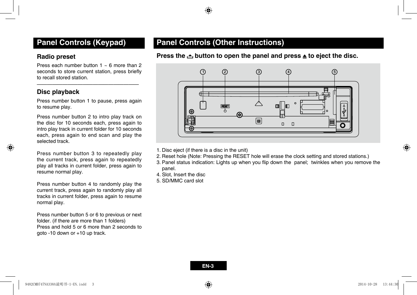 EN-3Panel Controls (Keypad)Radio preset Press each number button 1 ~ 6 more than 2 secondstostorecurrentstation,pressbrieyto recall stored station.&mdash;  &mdash;  &mdash;  &mdash;  &mdash;  &mdash;  &mdash;  &mdash;  &mdash;  &mdash;  &mdash;  &mdash;  &mdash;  &mdash;  &mdash;  &mdash;  &mdash;  &mdash;  &mdash;&mdash;Disc playback Pressnumberbutton1topause,pressagainto resume play.Press number button 2 to intro play track on thediscfor10seconds each,pressagaintointro play track in current folder for 10 seconds each,pressagaintoendscanandplaytheselected track.Press number button 3 to repeatedly play thecurrenttrack,pressagaintorepeatedlyplayalltracksincurrentfolder,pressagaintoresume normal play.Press number button 4 to randomly play the currenttrack,pressagaintorandomlyplayalltracksincurrentfolder,pressagaintoresumenormal play.Press number button 5 or 6 to previous or next folder.(iftherearemorethan1folders)Press and hold 5 or 6 more than 2 seconds to goto -10 down or +10 up track.Panel Controls (Other Instructions)Press the   button to open the panel and press   to eject the disc.1.Disceject(ifthereisadiscintheunit)2.Resethole(Note:PressingtheRESETholewillerasetheclocksettingandstoredstations.)3.Panelstatusindication:Lightsupwhenyouipdownthepanel;twinkleswhenyouremovethepanel.4.Slot,Insertthedisc5. SD/MMC card slot134259482CMB747NA338A说明书-1-EN.indd   3 2014-10-28   13:44:30
