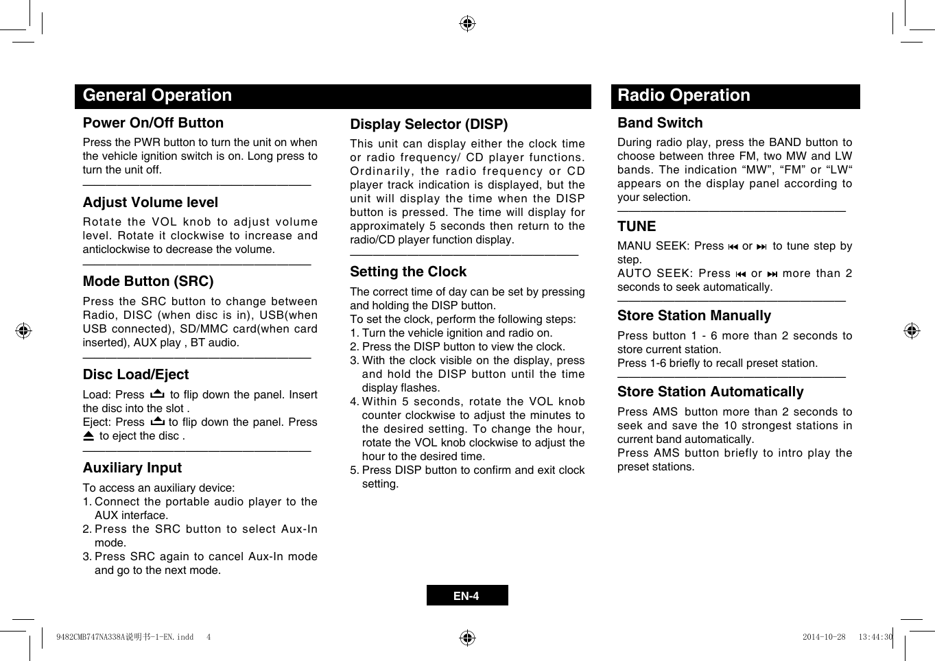 EN-4Display Selector (DISP)This unit can display either the clock time or radio frequency/ CD player functions. Ordinarily,theradiofrequencyorCDplayertrackindicationisdisplayed,buttheunit will display the time when the DISP button is pressed. The time will display for approximately 5 seconds then return to the radio/CD player function display. &mdash;  &mdash;  &mdash;  &mdash;  &mdash;  &mdash;  &mdash;  &mdash;  &mdash;  &mdash;  &mdash;  &mdash;  &mdash;  &mdash;  &mdash;  &mdash;  &mdash;  &mdash;  &mdash;&mdash;Setting the ClockThe correct time of day can be set by pressing and holding the DISP button. Tosettheclock,performthefollowingsteps:1. Turn the vehicle ignition and radio on.2.  Press the DISP button to view the clock.3.Withtheclockvisibleonthedisplay,pressand hold the DISP button until the time displayashes.4.Within5seconds,rotatetheVOLknobcounter clockwise to adjust the minutes to thedesiredsetting.Tochangethehour,rotate the VOL knob clockwise to adjust the hour to the desired time.5.PressDISPbuttontoconrmandexitclocksetting.General OperationPower On/Off ButtonPress the PWR button to turn the unit on when the vehicle ignition switch is on. Long press to turn the unit off.&mdash;  &mdash;  &mdash;  &mdash;  &mdash;  &mdash;  &mdash;  &mdash;  &mdash;  &mdash;  &mdash;  &mdash;  &mdash;  &mdash;  &mdash;  &mdash;  &mdash;  &mdash;  &mdash;&mdash;Adjust Volume levelRotate the VOL knob to adjust volume level. Rotate it clockwise to increase and anticlockwise to decrease the volume.&mdash;  &mdash;  &mdash;  &mdash;  &mdash;  &mdash;  &mdash;  &mdash;  &mdash;  &mdash;  &mdash;  &mdash;  &mdash;  &mdash;  &mdash;  &mdash;  &mdash;  &mdash;  &mdash;&mdash;Mode Button (SRC)Press the SRC button to change between Radio,DISC(whendiscisin),USB(whenUSBconnected),SD/MMCcard(whencardinserted),AUXplay,BTaudio.&mdash;  &mdash;  &mdash;  &mdash;  &mdash;  &mdash;  &mdash;  &mdash;  &mdash;  &mdash;  &mdash;  &mdash;  &mdash;  &mdash;  &mdash;  &mdash;  &mdash;  &mdash;  &mdash;&mdash;Disc Load/EjectLoad: Press   toipdownthepanel.Insertthe disc into the slot .Eject: Press   toip downthepanel.Press  to eject the disc . &mdash;  &mdash;  &mdash;  &mdash;  &mdash;  &mdash;  &mdash;  &mdash;  &mdash;  &mdash;  &mdash;  &mdash;  &mdash;  &mdash;  &mdash;  &mdash;  &mdash;  &mdash;  &mdash;&mdash;Auxiliary Input To access an auxiliary device:1.  Connect the portable audio player to the AUX interface.2.  Press the SRC button to select Aux-In mode. 3.  Press SRC again to cancel Aux-In mode and go to the next mode.Radio OperationBand Switch  Duringradioplay,pressthe BANDbuttontochoosebetweenthreeFM,twoMWandLWbands.Theindication&ldquo;MW&rdquo;,&ldquo;FM&rdquo;or&ldquo;LW&ldquo;appears on the display panel according to your selection.&mdash;  &mdash;  &mdash;  &mdash;  &mdash;  &mdash;  &mdash;  &mdash;  &mdash;  &mdash;  &mdash;  &mdash;  &mdash;  &mdash;  &mdash;  &mdash;  &mdash;  &mdash;  &mdash;&mdash;TUNE  MANU SEEK: Press   or    to tune step by step. AUTO SEEK: Press   or   more than 2 seconds to seek automatically.&mdash;  &mdash;  &mdash;  &mdash;  &mdash;  &mdash;  &mdash;  &mdash;  &mdash;  &mdash;  &mdash;  &mdash;  &mdash;  &mdash;  &mdash;  &mdash;  &mdash;  &mdash;  &mdash;&mdash;Store Station Manually  Press button 1 - 6 more than 2 seconds to store current station.Press1-6brieytorecallpresetstation.&mdash;  &mdash;  &mdash;  &mdash;  &mdash;  &mdash;  &mdash;  &mdash;  &mdash;  &mdash;  &mdash;  &mdash;  &mdash;  &mdash;  &mdash;  &mdash;  &mdash;  &mdash;  &mdash;&mdash;Store Station Automatically Press AMS  button more than 2 seconds to seek and save the 10 strongest stations in current band automatically.Press AMS button briefly to intro play the preset stations.9482CMB747NA338A说明书-1-EN.indd   4 2014-10-28   13:44:30