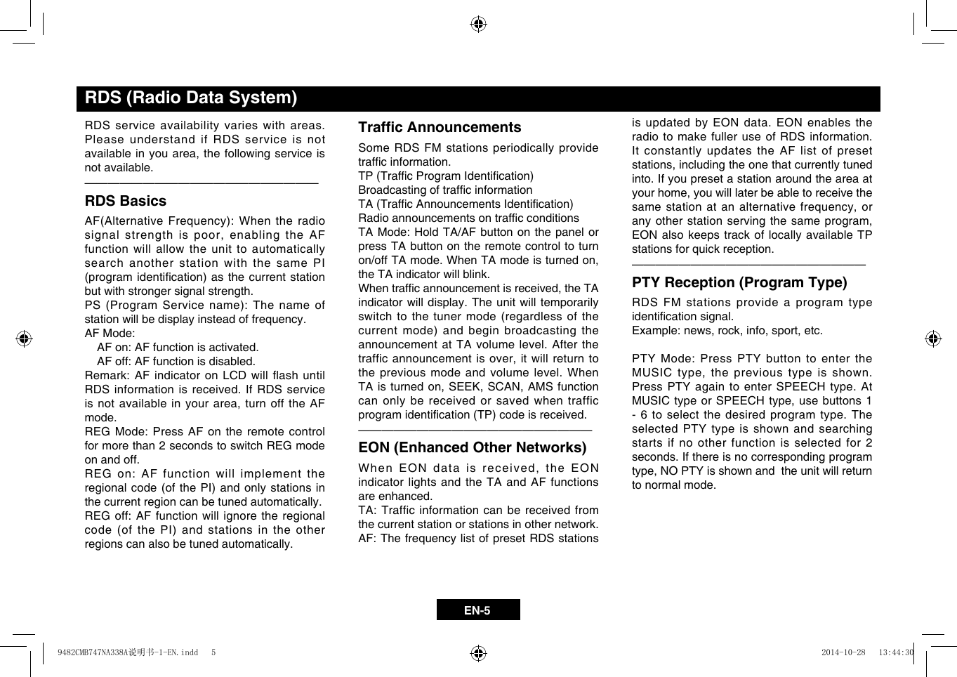 EN-5RDS service availability varies with areas. Please understand if RDS service is not availableinyouarea,the followingserviceisnot available. &mdash;  &mdash;  &mdash;  &mdash;  &mdash;  &mdash;  &mdash;  &mdash;  &mdash;  &mdash;  &mdash;  &mdash;  &mdash;  &mdash;  &mdash;  &mdash;  &mdash;  &mdash;  &mdash;&mdash;RDS BasicsAF(AlternativeFrequency): Whentheradiosignalstrengthispoor,enablingtheAFfunction will allow the unit to automatically search another station with the same PI (programidentication)asthecurrentstationbut with stronger signal strength. PS(ProgramServicename):The nameofstation will be display instead of frequency.AF Mode:    AF on: AF function is activated.   AF off: AF function is disabled. Remark: AF indicator on LCD will flash until RDS information is received. If RDS service isnotavailableinyourarea,turnofftheAFmode. REG Mode: Press AF on the remote control for more than 2 seconds to switch REG mode on and off. REG on: AF function will implement the regionalcode(ofthePI) andonlystationsinthe current region can be tuned automatically. REG off: AF function will ignore the regional code(ofthePI)andstationsintheotherregions can also be tuned automatically.Trafc AnnouncementsSome RDS FM stations periodically provide trafcinformation.TP(TrafcProgramIdentication)BroadcastingoftrafcinformationTA(TrafcAnnouncementsIdentication)RadioannouncementsontrafcconditionsTA Mode: Hold TA/AF button on the panel or press TA button on the remote control to turn on/offTAmode.WhenTAmodeisturnedon,the TA indicator will blink. Whentrafcannouncementisreceived,theTAindicator will display. The unit will temporarily switch to the tuner mode (regardless of the currentmode)andbeginbroadcastingtheannouncement at TA volume level. After the trafficannouncementisover,itwillreturntothe previous mode and volume level. When TAisturnedon,SEEK,SCAN,AMSfunctioncan only be received or saved when traffic programidentication(TP)codeisreceived.&mdash;  &mdash;  &mdash;  &mdash;  &mdash;  &mdash;  &mdash;  &mdash;  &mdash;  &mdash;  &mdash;  &mdash;  &mdash;  &mdash;  &mdash;  &mdash;  &mdash;  &mdash;  &mdash;&mdash;EON (Enhanced Other Networks)WhenEONdataisreceived,theEONindicator lights and the TA and AF functions are enhanced.TA: Traffic information can be received from the current station or stations in other network.AF: The frequency list of preset RDS stations is updated by EON data. EON enables the radio to make fuller use of RDS information.  It constantly updates the AF list of preset stations,includingtheonethatcurrentlytunedinto. If you preset a station around the area at yourhome,youwilllaterbeabletoreceivethesamestationatanalternativefrequency,oranyotherstationservingthesameprogram,EON also keeps track of locally available TP stations for quick reception.&mdash;  &mdash;  &mdash;  &mdash;  &mdash;  &mdash;  &mdash;  &mdash;  &mdash;  &mdash;  &mdash;  &mdash;  &mdash;  &mdash;  &mdash;  &mdash;  &mdash;  &mdash;  &mdash;&mdash;PTY Reception (Program Type)RDS FM stations provide a program type identicationsignal.Example:news,rock,info,sport,etc.PTY Mode: Press PTY button to enter the MUSICtype,theprevioustypeisshown.Press PTY again to enter SPEECH type. At MUSICtypeorSPEECHtype,usebuttons1- 6 to select the desired program type. The selected PTY type is shown and searching starts if no other function is selected for 2 seconds. If there is no corresponding program type,NOPTYisshownandtheunitwillreturnto normal mode.    RDS (Radio Data System)9482CMB747NA338A说明书-1-EN.indd   5 2014-10-28   13:44:30