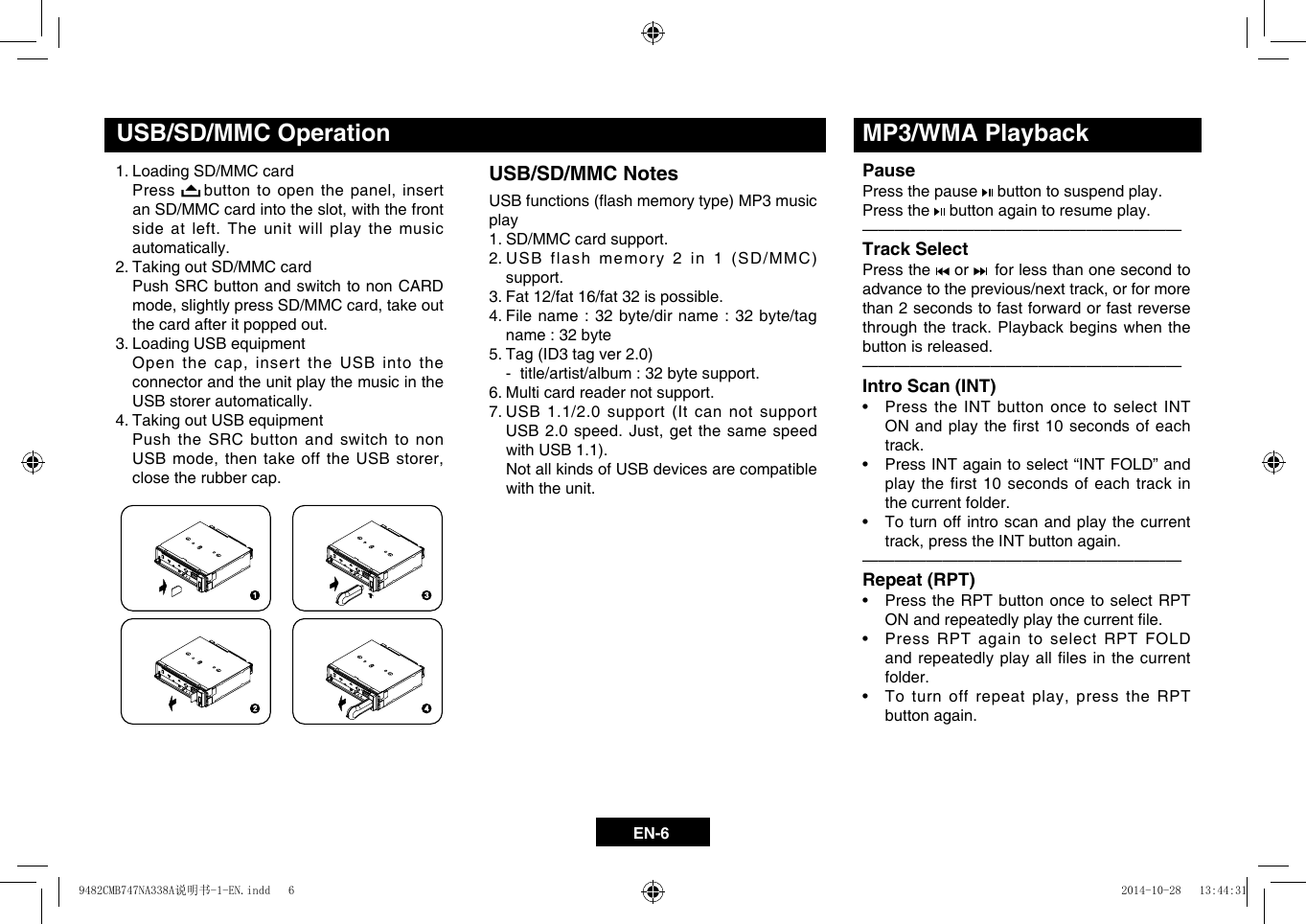 EN-61. Loading SD/MMC card    Press  buttonto openthepanel,insertanSD/MMCcardintotheslot,withthefrontside at left. The unit will play the music automatically.2. Taking out SD/MMC card    Push SRC button and switch to non CARD mode,slightlypressSD/MMCcard,takeoutthe card after it popped out.3. Loading USB equipment Openthecap,insert theUSBintotheconnector and the unit play the music in the USB storer automatically.4. Taking out USB equipment    Push the SRC button and switch to non USBmode,thentakeofftheUSBstorer,close the rubber cap.USB/SD/MMC OperationUSB/SD/MMC NotesUSBfunctions(ashmemorytype)MP3musicplay 1. SD/MMC card support.       2.USBflashmemory2in1(SD/MMC)support. 3. Fat 12/fat 16/fat 32 is possible.  4.  File name : 32 byte/dir name : 32 byte/tag name : 32 byte 5.Tag(ID3tagver2.0)   -  title/artist/album : 32 byte support.  6. Multi card reader not support.  7.  USB 1.1/2.0 support (It can not support USB2.0speed.Just,getthesamespeedwithUSB1.1).   Not all kinds of USB devices are compatible with the unit.MP3/WMA PlaybackPausePress the pause   button to suspend play. Press the   button again to resume play.&mdash;  &mdash;  &mdash;  &mdash;  &mdash;  &mdash;  &mdash;  &mdash;  &mdash;  &mdash;  &mdash;  &mdash;  &mdash;  &mdash;  &mdash;  &mdash;  &mdash;  &mdash;  &mdash;&mdash;Track SelectPress the   or    for less than one second to advancetotheprevious/nexttrack,orformorethan 2 seconds to fast forward or fast reverse through the track. Playback begins when the button is released.&mdash;  &mdash;  &mdash;  &mdash;  &mdash;  &mdash;  &mdash;  &mdash;  &mdash;  &mdash;  &mdash;  &mdash;  &mdash;  &mdash;  &mdash;  &mdash;  &mdash;  &mdash;  &mdash;&mdash;Intro Scan (INT)&bull; PresstheINTbuttononcetoselectINTONandplaytherst 10secondsofeachtrack. &bull; PressINTagaintoselect&ldquo;INTFOLD&rdquo;andplay the first 10 seconds of each track in the current folder. &bull; Toturnoffintroscanandplaythecurrenttrack,presstheINTbuttonagain.&mdash;  &mdash;  &mdash;  &mdash;  &mdash;  &mdash;  &mdash;  &mdash;  &mdash;  &mdash;  &mdash;  &mdash;  &mdash;  &mdash;  &mdash;  &mdash;  &mdash;  &mdash;  &mdash;&mdash;Repeat (RPT)&bull; Press theRPTbuttononcetoselectRPTONandrepeatedlyplaythecurrentle.&bull; PressRPTagaintoselectRPTFOLDandrepeatedlyplayalllesinthecurrentfolder. &bull; Toturnoffrepeatplay,presstheRPTbutton again. 9482CMB747NA338A说明书-1-EN.indd   6 2014-10-28   13:44:31