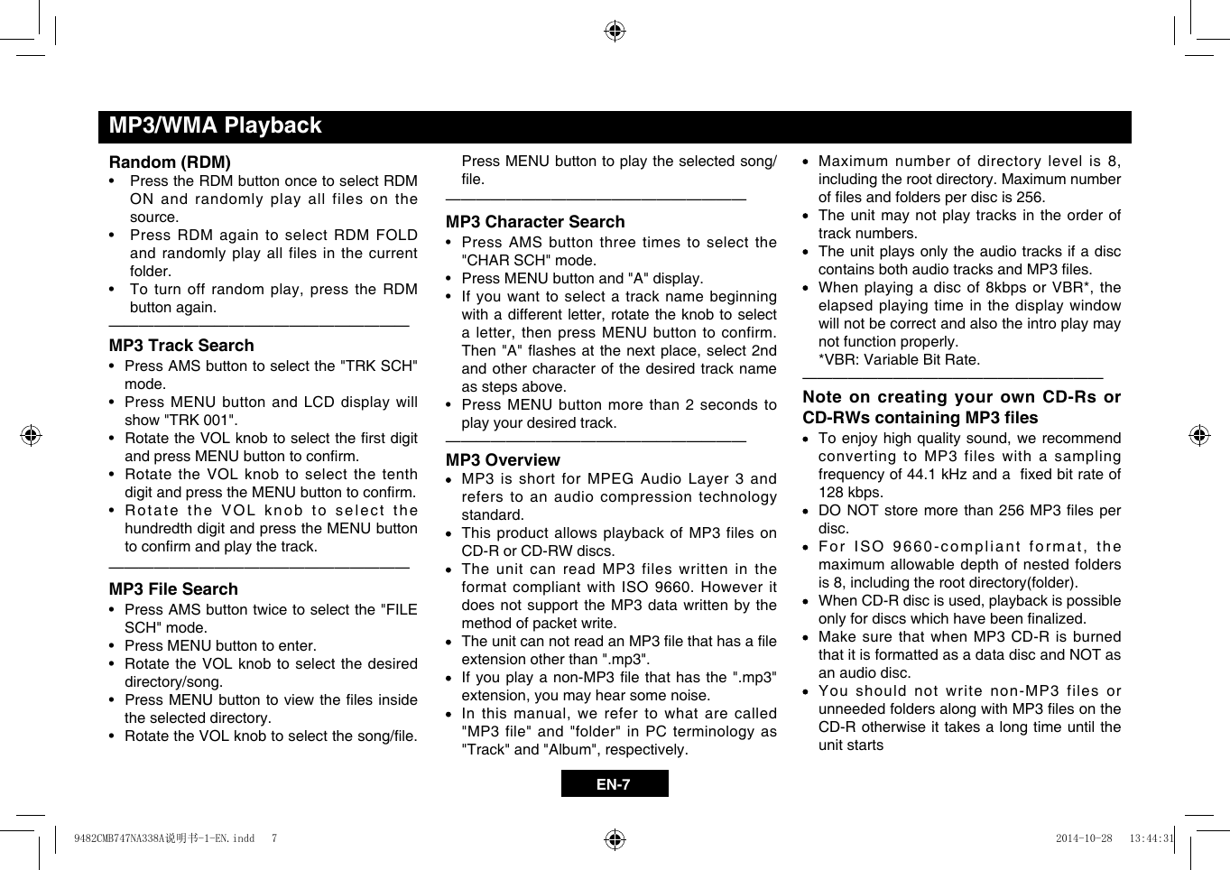 EN-7 Maximum numberofdirectorylevelis8,including the root directory. Maximum number oflesandfoldersperdiscis256.   The unit may not play tracks in the order of track numbers.   The unit plays only the audio tracks if a disc containsbothaudiotracksandMP3les. Whenplayingadiscof8kbpsorVBR*,theelapsed playing time in the display window will not be correct and also the intro play may not function properly.   *VBR: Variable Bit Rate.&mdash;  &mdash;  &mdash;  &mdash;  &mdash;  &mdash;  &mdash;  &mdash;  &mdash;  &mdash;  &mdash;  &mdash;  &mdash;  &mdash;  &mdash;  &mdash;  &mdash;  &mdash;  &mdash;&mdash;Note on creating your own CD-Rs or CD-RWs containing MP3 les Toenjoyhighqualitysound,werecommendconverting to MP3 files with a sampling frequencyof44.1kHzandaxedbitrateof128 kbps. DONOTstoremorethan256MP3 lesperdisc. ForISO9660-compliantformat,themaximum allowable depth of nested folders is8,includingtherootdirectory(folder). WhenCD-Rdiscisused,playbackispossibleonlyfordiscswhichhavebeennalized.   Make sure that when MP3 CD-R is burned that it is formatted as a data disc and NOT as an audio disc.    You should not write non-MP3 files or unneededfoldersalongwithMP3lesontheCD-R otherwise it takes a long time until the unit starts Press MENU button to play the selected song/le.&mdash;  &mdash;  &mdash;  &mdash;  &mdash;  &mdash;  &mdash;  &mdash;  &mdash;  &mdash;  &mdash;  &mdash;  &mdash;  &mdash;  &mdash;  &mdash;  &mdash;  &mdash;  &mdash;&mdash;MP3 Character Search&bull; PressAMSbuttonthreetimesto selectthe"CHAR SCH" mode.&bull; PressMENUbuttonand"A"display.&bull; Ifyouwanttoselectatracknamebeginningwithadifferentletter,rotatetheknobtoselectaletter,thenpressMENUbuttontoconfirm.Then"A"ashesatthenextplace,select2ndand other character of the desired track name as steps above.&bull; PressMENUbuttonmorethan2secondstoplay your desired track.&mdash;  &mdash;  &mdash;  &mdash;  &mdash;  &mdash;  &mdash;  &mdash;  &mdash;  &mdash;  &mdash;  &mdash;  &mdash;  &mdash;  &mdash;  &mdash;  &mdash;  &mdash;  &mdash;&mdash;MP3 Overview   MP3 is short for MPEG Audio Layer 3 and refers to an audio compression technology standard.   This product allows playback of MP3 files on CD-R or CD-RW discs.   The unit can read MP3 files written in the format compliant with ISO 9660. However it does not support the MP3 data written by the method of packet write. TheunitcannotreadanMP3lethathasaleextension other than ".mp3". Ifyouplayanon-MP3lethat hasthe".mp3"extension,youmayhearsomenoise. Inthismanual,werefer towhatarecalled"MP3 file" and "folder" in PC terminology as "Track"and"Album",respectively.Random (RDM)&bull; PresstheRDMbuttononcetoselectRDMON and randomly play all files on the source. &bull; PressRDMagaintoselectRDMFOLDand randomly play all files in the current folder. &bull; Toturnoffrandomplay,presstheRDMbutton again. &mdash;  &mdash;  &mdash;  &mdash;  &mdash;  &mdash;  &mdash;  &mdash;  &mdash;  &mdash;  &mdash;  &mdash;  &mdash;  &mdash;  &mdash;  &mdash;  &mdash;  &mdash;  &mdash;&mdash;MP3 Track Search&bull; PressAMSbuttontoselectthe"TRKSCH"mode.&bull; PressMENUbuttonandLCDdisplaywillshow "TRK 001".&bull; RotatetheVOLknobtoselecttherstdigitandpressMENUbuttontoconrm.&bull; RotatetheVOLknobtoselectthetenthdigitandpresstheMENUbuttontoconrm.&bull; RotatetheVOLknobtoselectthehundredth digit and press the MENU button toconrmandplaythetrack.&mdash;  &mdash;  &mdash;  &mdash;  &mdash;  &mdash;  &mdash;  &mdash;  &mdash;  &mdash;  &mdash;  &mdash;  &mdash;  &mdash;  &mdash;  &mdash;  &mdash;  &mdash;  &mdash;&mdash;MP3 File Search&bull; PressAMSbuttontwicetoselectthe"FILESCH" mode.&bull; PressMENUbuttontoenter.&bull; RotatetheVOLknobtoselect thedesireddirectory/song.&bull; PressMENUbuttontoviewtheles insidethe selected directory.&bull; RotatetheVOLknobtoselectthesong/le.MP3/WMA Playback9482CMB747NA338A说明书-1-EN.indd   7 2014-10-28   13:44:31