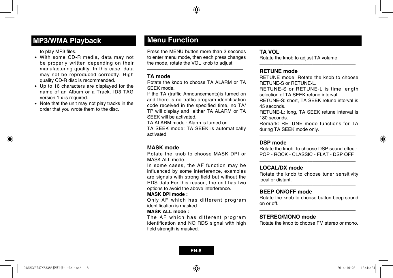 EN-8TA VOLRotate the knob to adjust TA volume. &mdash;  &mdash;  &mdash;  &mdash;  &mdash;  &mdash;  &mdash;  &mdash;  &mdash;  &mdash;  &mdash;  &mdash;  &mdash;  &mdash;  &mdash;  &mdash;  &mdash;  &mdash;  &mdash;&mdash;RETUNE modeRETUNE mode: Rotate the knob to choose RETUNE-S or RETUNE-L.RETUNE-S or RETUNE-L is time length selection of TA SEEK retune interval.RETUNE-S:short,TASEEKretuneintervalis45 seconds.RETUNE-L:long,TASEEKretune intervalis180 seconds.Remark: RETUNE mode functions for TA during TA SEEK mode only. &mdash;  &mdash;  &mdash;  &mdash;  &mdash;  &mdash;  &mdash;  &mdash;  &mdash;  &mdash;  &mdash;  &mdash;  &mdash;  &mdash;  &mdash;  &mdash;  &mdash;  &mdash;  &mdash;&mdash;DSP modeRotate the knob  to choose DSP sound effect: POP - ROCK - CLASSIC - FLAT - DSP OFF&mdash;  &mdash;  &mdash;  &mdash;  &mdash;  &mdash;  &mdash;  &mdash;  &mdash;  &mdash;  &mdash;  &mdash;  &mdash;  &mdash;  &mdash;  &mdash;  &mdash;  &mdash;  &mdash;&mdash;LOCAL/DX modeRotate the knob to choose tuner sensitivity local or distant.&mdash;  &mdash;  &mdash;  &mdash;  &mdash;  &mdash;  &mdash;  &mdash;  &mdash;  &mdash;  &mdash;  &mdash;  &mdash;  &mdash;  &mdash;  &mdash;  &mdash;  &mdash;  &mdash;&mdash;BEEP ON/OFF modeRotate the knob to choose button beep sound on or off.&mdash;  &mdash;  &mdash;  &mdash;  &mdash;  &mdash;  &mdash;  &mdash;  &mdash;  &mdash;  &mdash;  &mdash;  &mdash;  &mdash;  &mdash;  &mdash;  &mdash;  &mdash;  &mdash;&mdash;STEREO/MONO modeRotate the knob to choose FM stereo or mono.Press the MENU button more than 2 seconds toentermenumode,theneachpresschangesthemode,rotatetheVOLknobtoadjust.&mdash;  &mdash;  &mdash;  &mdash;  &mdash;  &mdash;  &mdash;  &mdash;  &mdash;  &mdash;  &mdash;  &mdash;  &mdash;  &mdash;  &mdash;  &mdash;  &mdash;  &mdash;  &mdash;&mdash;TA modeRotate the knob to choose TA ALARM or TA SEEK mode.  IftheTA(trafcAnnouncements)isturnedonand there is no traffic program identification codereceivedinthespecifiedtime,noTA/TP will display and  either TA ALARM or TA SEEK will be activated.                  TA ALARM mode : Alarm is turned on.TA SEEK mode: TA SEEK is automatically activated.&mdash;  &mdash;  &mdash;  &mdash;  &mdash;  &mdash;  &mdash;  &mdash;  &mdash;  &mdash;  &mdash;  &mdash;  &mdash;  &mdash;  &mdash;  &mdash;  &mdash;  &mdash;  &mdash;&mdash;MASK modeRotate the knob to choose MASK DPI or MASK ALL mode.Insomecases,theAF functionmaybeinfluencedbysomeinterference,examplesare signals with strong field but without the RDSdata.Forthisreason,theunithastwooptions to avoid the above interference.MASK DPI mode : Only AF which has different program identicationismasked.MASK ALL mode : The AF which has different program identification and NO RDS signal with high eldstrengthismasked.Menu Function toplayMP3les. WithsomeCD-Rmedia,datamaynotbe properly written depending on their manufacturingquality.Inthiscase,datamay not be reproduced correctly. High quality CD-R disc is recommended.     Up to 16 characters are displayed for the name of an Album or a Track. ID3 TAG version 1.x is required.   Note that the unit may not play tracks in the order that you wrote them to the disc.MP3/WMA Playback9482CMB747NA338A说明书-1-EN.indd   8 2014-10-28   13:44:31