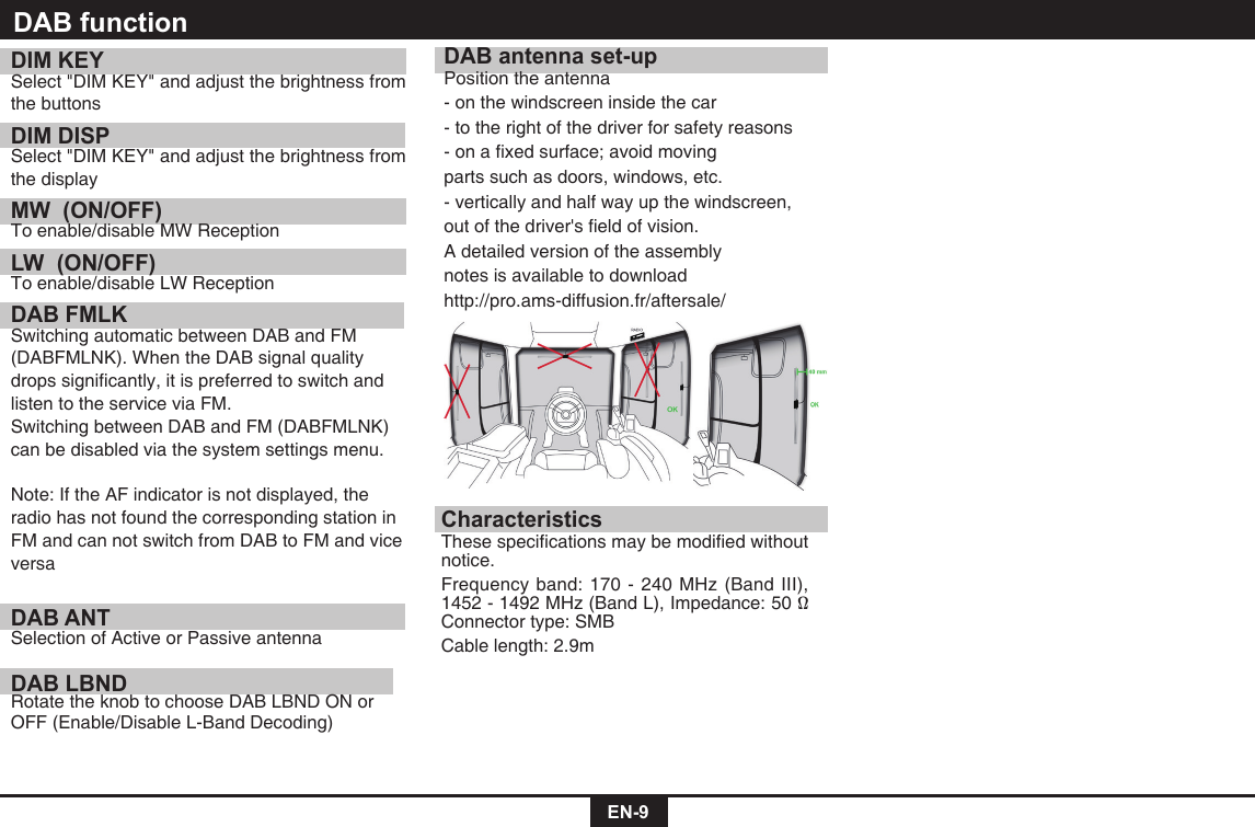 EN-9DIM KEYSelect"DIMKEY"andadjustthebrightnessfromthe buttonsDIM DISPSelect"DIMKEY"andadjustthebrightnessfromthe displayMW  (ON/OFF) To enable/disable MW ReceptionLW  (ON/OFF)To enable/disable LW ReceptionDAB FMLK  Switching automatic between DAB and FM (DABFMLNK).WhentheDABsignalqualitydropssignicantly,itispreferredtoswitchandlisten to the service via FM. SwitchingbetweenDABandFM(DABFMLNK) can be disabled via the system settings menu. Note: If the AF indicator is not displayed, the radio has not found the corresponding station in FM and can not switch from DAB to FM and vice versaDAB ANT Selection of Active or Passive antennaDAB LBND Rotate the knob to choose DAB LBND ON or OFF (Enable/Disable L-Band Decoding)DAB antenna set-upPosition the antenna- on the windscreen inside the car- to the right of the driver for safety reasons-onaxedsurface;avoidmovingparts such as doors, windows, etc.- vertically and half way up the windscreen, outofthedriver'seldofvision.A detailed version of the assembly notes is available to downloadhttp://pro.ams-diffusion.fr/aftersale/CharacteristicsThesespecicationsmaybemodiedwithoutnotice. Frequency band: 170 - 240 MHz (Band III), 1452-1492MHz(BandL),Impedance:50&Omega; Connector type: SMBCable length: 2.9mDAB function