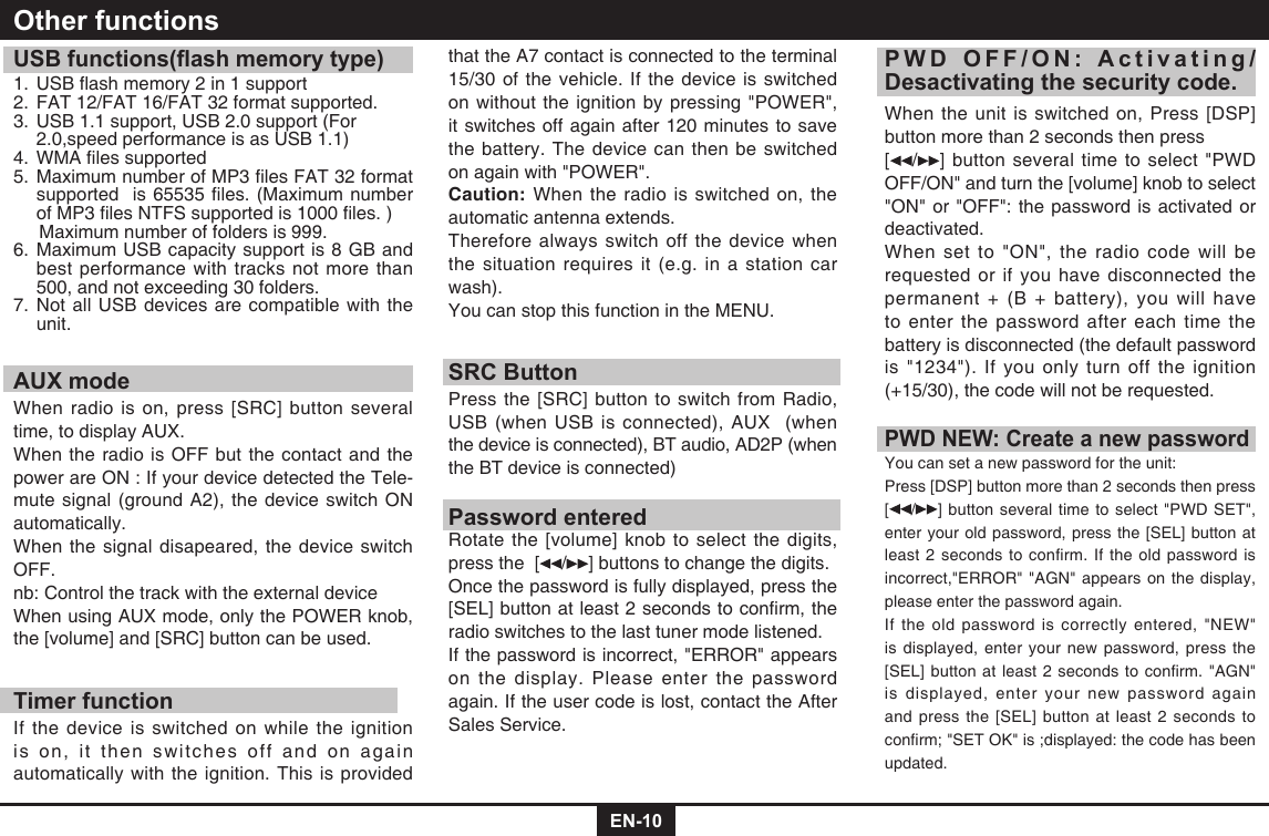 EN-10USB functions(ash memory type)1.USBashmemory2in1support2.  FAT 12/FAT 16/FAT 32 format supported.3.  USB 1.1 support, USB 2.0 support (For    2.0,speed performance is as USB 1.1)4.WMAlessupported5.MaximumnumberofMP3lesFAT32formatsupportedis65535les.(MaximumnumberofMP3lesNTFSsupportedis1000les.)     Maximum number of folders is 999. 6.  Maximum USB capacity support is 8 GB and best performance with tracks not more than 500, and not exceeding 30 folders.7.  Not all USB devices are compatible with the unit.AUX modeWhen radio is on, press [SRC] button several time, to display AUX.When the radio is OFF but the contact and the power are ON : If your device detected the Tele-mute signal (ground A2), the device switch ON automatically.When the signal disapeared, the device switch OFF. nb: Control the track with the external device When using AUX mode, only the POWER knob, the [volume] and [SRC] button can be used.Timer functionIf the device is switched on while the ignition is on, it then switches off and on again automatically with the ignition. This is provided Other functionsthat the A7 contact is connected to the terminal 15/30 of the vehicle. If the device is switched on without the ignition by pressing "POWER", it switches off again after 120 minutes to save the battery. The device can then be switched on again with "POWER".Caution: When the radio is switched on, the automatic antenna extends.Therefore always switch off the device when the situation requires it (e.g. in a station car wash).You can stop this function in the MENU.SRC ButtonPress the [SRC] button to switch from Radio, USB (when USB is connected), AUX  (when the device is connected), BT audio, AD2P (when the BT device is connected)Password enteredRotate the [volume] knob to select the digits, press the  [ / ] buttons to change the digits.Once the password is fully displayed, press the [SEL]buttonatleast2secondstoconrm,theradio switches to the last tuner mode listened. If the password is incorrect, "ERROR" appears on the display. Please enter the password again. If the user code is lost, contact the After Sales Service.PWD OFF/ON: Activating/Desactivating the security code.When the unit is switched on, Press [DSP]button more than 2 seconds then press [ / ] button several time to select "PWD OFF/ON" and turn the [volume] knob to select "ON" or "OFF": the password is activated or deactivated.When set to "ON", the radio code will be requested or if you have disconnected the permanent + (B + battery), you will have to enter the password after each time the battery is disconnected (the default password is "1234"). If you only turn off the ignition (+15/30), the code will not be requested.PWD NEW: Create a new passwordYou can set a new password for the unit:Press [DSP] button more than 2 seconds then press  [/ ] button several time to select "PWD SET", enter your old password, press the [SEL] button at least 2 seconds to confirm. If the old password is incorrect,"ERROR" "AGN" appears on the display, please enter the password again. If the old password is correctly entered, "NEW" is displayed, enter your new password, press the [SEL]buttonatleast2secondstoconrm."AGN"is displayed, enter your new password again and press the [SEL] button at least 2 seconds to conrm;"SETOK"is;displayed:thecodehasbeenupdated.