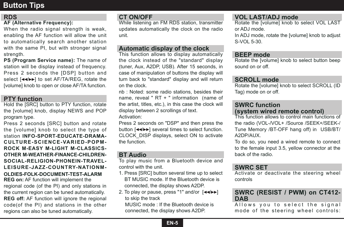 EN-5RDS AF (Alternative Frequency):When the radio signal strength is weak, enabling the AF function will allow the unit to automatically search another station with the same PI, but with stronger signal strength.PS (Program Service name): The name of station will be display instead of frequency.Press 2 seconds the [DSP] button and select [ / ] to set AF/TA/REG, rotate the [volume] knob to open or close AF/TA function.PTY functionHold the [SRC] button to PTY function, rotate the [volume] knob, display NEWS and POP program type.Press 2 seconds [SRC] button and rotate the [volume] knob to select the type of station INFO-SPORT-EDUCATE-DRAMA-CULTURE-SCIENCE-VARIED-POPM-ROCK M-EASY M-LIGHT M-CLASSICS-OTHER M-WEATHER-FINANCE-CHILDREN-SOCIAL-RELIGION-PHONEIN-TRAVEL-LEISURE-JAZZ-COUNTRY-NATIONM-OLDIES-FOLK-DOCUMENT-TEST-ALARMREG on: AF function will implement theregional code (of the PI) and only stations in the current region can be tuned automatically.REG off: AF function will ignore the regional code(of the PI) and stations in the other regions can also be tuned automatically.Button TipsCT ON/OFFWhile listening an FM RDS station, transmitter updates automatically the clock on the radio unit.Automatic display of the clockThis function allows to display automatically the clock instead of the "standard" display (tuner, Aux, A2DP, USB). After 15 seconds, in case of manipulation of buttons the display will turn back to "standard" display and will return on the clock.nb : Noted: some radio stations, besides their name, reveal " RT + " information  (name of the artist, titles, etc.), in this case the clock will display between 2 scrollings of text.Activation:Press 2 seconds on "DSP" and then press the button [ / ] several times to select function. CLOCK_DISP displays, select ON to activate the function.BT AudioTo play music from a Bluetooth device and control with the unit.1. Press [SRC] button several time up to select    BT MUSIC mode. If the Bluetooth device is    connected, the display shows A2DP.2. To play or pause, press "1" and/or  [ / ]    to skip the track  MUSIC mode : If the Bluetooth device is    connected, the display shows A2DP.VOL LAST/ADJ modeRotate the [volume] knob to select VOL LAST or ADJ mode. In ADJ mode, rotate the [volume] knob to adjust S-VOL 5-30.BEEP modeRotate the [volume] knob to select button beep sound on or off.SCROLL modeRotate the [volume] knob to select SCROLL (ID Tag) mode on or off.SWRC function(system wired remote control) This function allows to control main functions of the radio (VOL-/VOL+ /Source /SEEK+/SEEK-/Tune Memory /BT-OFF hang off) in  USB/BT/A2DP/AUX.To do so, you need a wired remote to connect to the female input 3.5, yellow connector at the back of the radio.SWRC SET Activate or deactivate the steering wheel controlsSWRC (RESIST / PWM) on CT412-DABAllows you to select the signal mode of the steering wheel controls: 