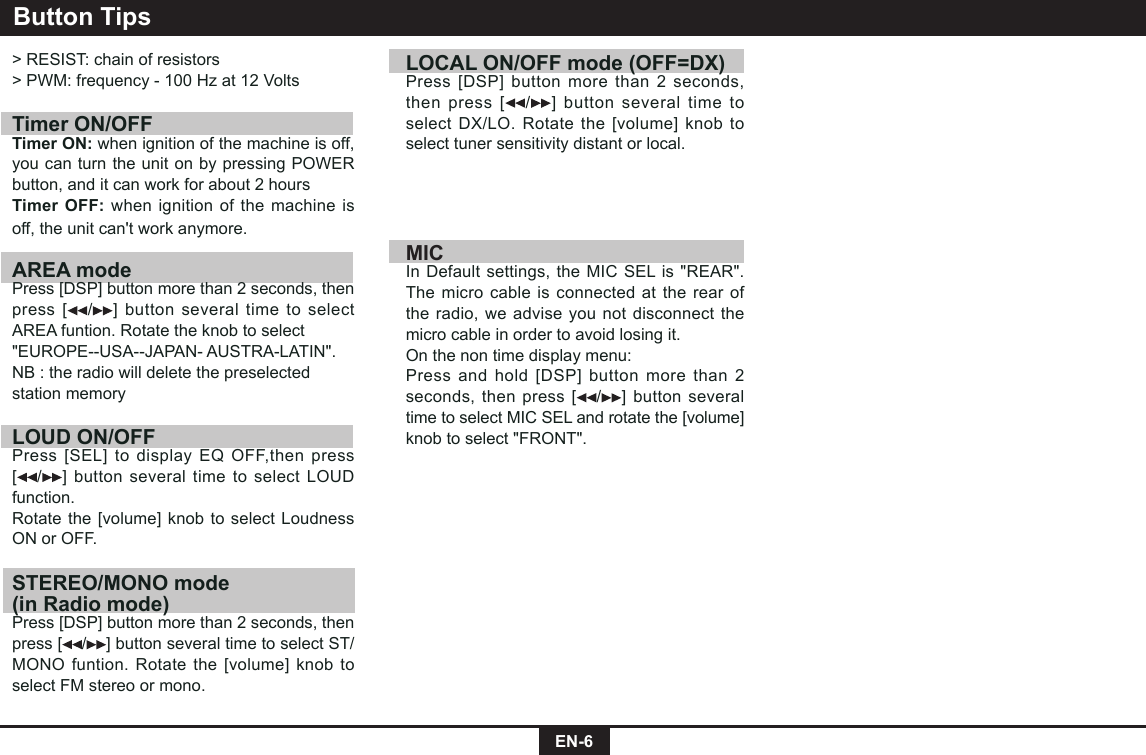 EN-6Button Tips> RESIST: chain of resistors> PWM: frequency - 100 Hz at 12 Volts Timer ON/OFFTimer ON: when ignition of the machine is off, you can turn the unit on by pressing POWER button, and it can work for about 2 hoursTimer OFF: when ignition of the machine is off, the unit can't work anymore.AREA modePress [DSP] button more than 2 seconds, then press [ /] button several time to select AREA funtion. Rotate the knob to select"EUROPE--USA--JAPAN- AUSTRA-LATIN".NB : the radio will delete the preselectedstation memoryLOUD ON/OFFPress [SEL] to display EQ OFF,then press [/] button several time to select LOUD  function. Rotate the [volume] knob to select Loudness ON or OFF.STEREO/MONO mode (in Radio mode)Press [DSP] button more than 2 seconds, then press [ /] button several time to select ST/MONO funtion. Rotate the [volume] knob to select FM stereo or mono.LOCAL ON/OFF mode (OFF=DX) Press [DSP] button more than 2 seconds, then press [ /] button several time to select DX/LO. Rotate the [volume] knob to select tuner sensitivity distant or local.MICIn Default settings, the MIC SEL is "REAR".The micro cable is connected at the rear of the radio, we advise you not disconnect the micro cable in order to avoid losing it.On the non time display menu:Press and hold [DSP] button more than 2 seconds, then press [ / ] button several time to select MIC SEL and rotate the [volume] knob to select "FRONT".