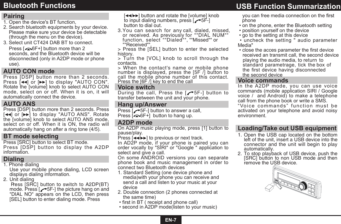 EN-7Bluetooth Functions Pairing 1. Open the device's BT function,2. Search bluetooth equipments by your device.   Please make sure your device be detectable    (through the menu on the device).3. Select unit CT424 DAB BT to connect.  Press [ 6F+] button more than 2  seconds, and the Bluetooth device will be  disconnected (only in A2DP mode or phone  use).AUTO CON mode Press  [DSP] button more  than  2  seconds.Press  [ ]  or  [ ]  to  display  "AUTO  CON".Rotate the [volume] knob to select AUTO CON mode,  select  on  or off.  When  it  is  on,  it  will automatically connect the device.AUTO ANSPress [DSP] button more than 2 seconds. Press [ ]  or  [ ]  to  display  "AUTO ANS".  Rotate the  [volume] knob to select AUTO ANS  mode, select on  or  off. When  it  is  ON,  the radio  will automatically hang on after a ring tone (4/5).BT mode selectingPress [SRC] button to select BT mode.Press  [DSP]  bu tton  to  display  the  A2DP information.Dialing1. Phone dialing    Use your mobile phone dialing, LCD screen displays dialing information.2. Unit dialing   Press [SRC] button to switch to A2DP(BT) mode. Press [ 5F-] the picture hang on and "DIAL NO" appears on the LCD, then press [SEL] button to enter dialing mode. Press   [ / ] button and rotate the [volume] knob    to input dialing numbers, press [ 5F-]    button to dial out.3.You  can  search  for  any call, dialed,  missed,  or received. As previously for  ""DIAL  NUM""   function,  select ""Dialed"", ""Missed"" or ""Received"",>  Press the  [SEL] button to enter the  selected history.> Turn  the  [VOL]  knob to  scroll  through  the contacts.> When the  contact's  name  or  mobile  phone number is displayed, press  the [5F /] button to call the mobile phone  number of  this contact. Press the [6F /] key to end the callVoice switchDuring  the  call,  Press  the  [ 5F-]  button  to transfer between the unit and your phone.Hang up/AnswerPress [ 5F-] button to answer a call,Press [ 6F+]  button to hang up.A2DP modeOn A2DP music playing mode, press [1] button to pause/play.Press [ / ] to previous or next track.In AD2P  mode,  if  your  phone  is  paired  you can order vocally by "SIRI" or "Google " application to select and give a call. On some ANDROID versions  you can separate phone  book  and music management in order  to connect two Bluetooth devices1. Standard Setting (one device phone and    media)with your phone you can receive and    send a call and listen to your music at your    device2. Double connection (2 phones connected at    the same time)  &bull;  in BT ( receipt and phone call) &bull; second in A2DP mode(listen to your music)  Loading/Take out USB equipment1.   nepO  the USB cap located on the bottom left of the unit, insert a USB device into the connector and the unit will begin to play automatically.2.   oT  stop playback of USB device, push the [SRC] button to non USB mode and then remove the USB device.USB Function Summarization  you can free media connection on the      phone &bull; on the phone, enter the Bluetooth setting &bull; position yourself on the device &bull; go to the setting at this device &bull; uncheck  the  setting  "  audio  parameter Media" &bull; close the acces parameter the first device   received an transmit call, the second device    playing the audio media, to return  to       standard parametrage,  tick  the box of  the first  device having disconnected the second deviceVoice commandsIn  the  A2DP  mode,  you  can  use  voice commands (mobile application SIRI / Google voice /  and Android) to make a telephone call from the phone book or write a SMS.&ldquo; Voic e  commands &rdquo;   func t ion   mus t  be activated on your telephone and  avoid noisy environment.