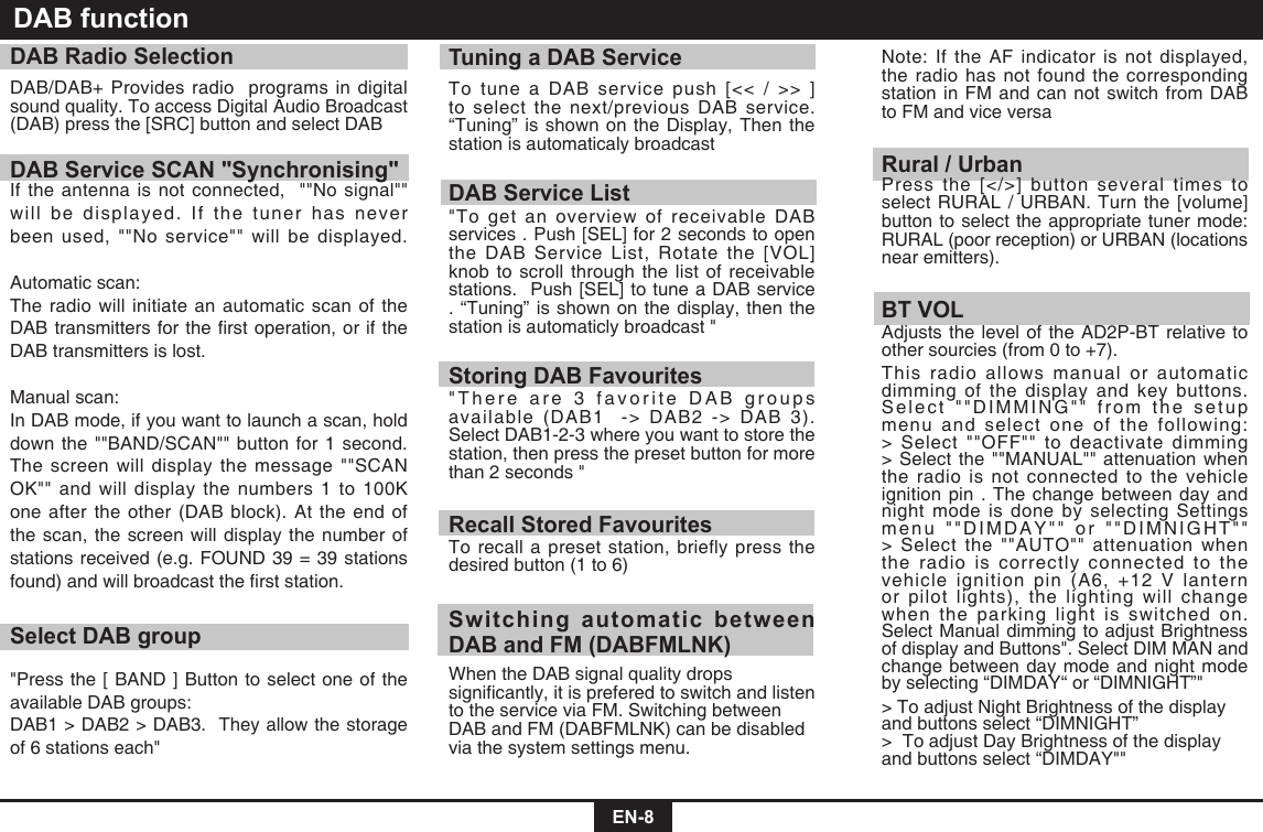  EN-8DAB functionDAB Radio SelectionDAB/DAB+ Provides radio  programs in digital sound quality. To access Digital Audio Broadcast (DAB) press the [SRC] button and select DABDAB Service SCAN "Synchronising"If the antenna is not connected,  ""No signal"" will be displayed. If the tuner has never been used, ""No service"" will be displayed. Automatic scan:The radio will initiate an automatic scan of the DABtransmittersfortherstoperation,oriftheDAB transmitters is lost. Manual scan:In DAB mode, if you want to launch a scan, hold down the ""BAND/SCAN"" button for 1 second. The screen will display the message ""SCAN OK""andwilldisplaythenumbers1to100Kone after the other (DAB block). At the end of the scan, the screen will display the number of stations received (e.g. FOUND 39 = 39 stations found)andwillbroadcasttherststation.Select DAB group"Press the [ BAND ] Button to select one of the available DAB groups:DAB1 > DAB2 > DAB3.  They allow the storage of 6 stations each"Tuning a DAB ServiceTo tune a DAB service push [<< / >> ] to select the next/previous DAB service. &ldquo;Tuning&rdquo; is shown on the Display, Then the station is automaticaly broadcast DAB Service List"To get an overview of receivable DAB services . Push [SEL] for 2 seconds to open the DAB Service List, Rotate the [VOL] knob to scroll through the list of receivable stations.  Push [SEL] to tune a DAB service . &ldquo;Tuning&rdquo; is shown on the display, then the station is automaticly broadcast "Storing DAB Favourites"There are 3 favorite DAB groups available (DAB1  -> DAB2 -> DAB 3). Select DAB1-2-3 where you want to store the station, then press the preset button for more than 2 seconds "Recall Stored FavouritesTo recall a preset station, briefly press the desired button (1 to 6)Switching automatic between DAB and FM (DABFMLNK)When the DAB signal quality drops signicantly,itispreferedtoswitchandlistento the service via FM. Switching between DABandFM(DABFMLNK)canbedisabledvia the system settings menu. Note: If the AF indicator is not displayed, the radio has not found the corresponding station in FM and can not switch from DAB to FM and vice versaRural / UrbanPress the [</>] button several times to select RURAL / URBAN. Turn the [volume] button to select the appropriate tuner mode: RURAL (poor reception) or URBAN (locations near emitters).BT VOLAdjusts the level of the AD2P-BT relative to other sourcies (from 0 to +7).This radio allows manual or automatic dimming of the display and key buttons. Select ""DIMMING"" from the setup menu and select one of the following: > Select ""OFF"" to deactivate dimming > Select the ""MANUAL"" attenuation when the radio is not connected to the vehicle ignition pin . The change between day and night mode is done by selecting Settings menu ""DIMDAY"" or ""DIMNIGHT"" > Select the ""AUTO"" attenuation when the radio is correctly connected to the vehicle ignition pin (A6, +12 V lantern or pilot lights), the lighting will change when the parking light is switched on. Select Manual dimming to adjust Brightness of display and Buttons". Select DIM MAN and change between day mode and night mode by selecting &ldquo;DIMDAY&ldquo; or &ldquo;DIMNIGHT&rdquo;"> To adjust Night Brightness of the display and buttons select &ldquo;DIMNIGHT&rdquo; >  To adjust Day Brightness of the display and buttons select &ldquo;DIMDAY""