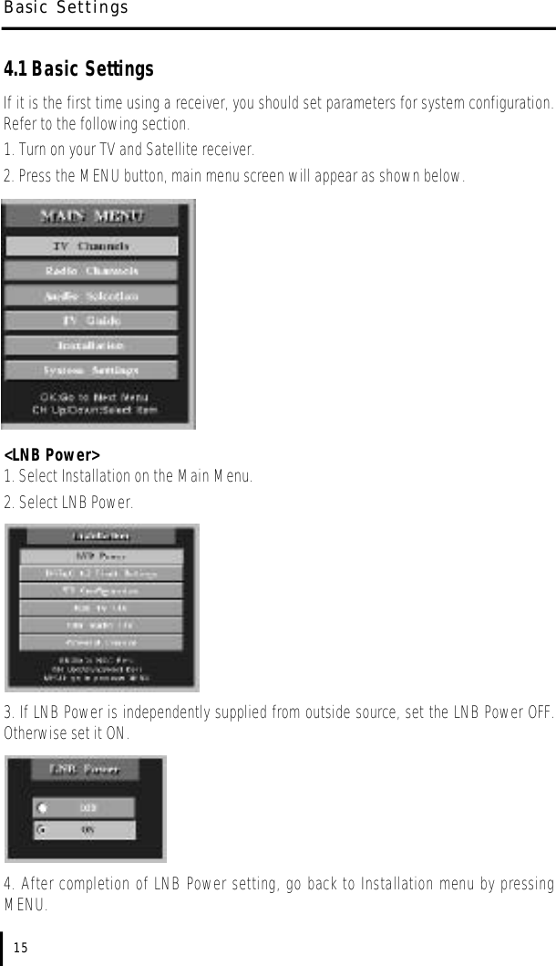 4.1 Basic SettingsIf it is the first time using a receiver, you should set parameters for system configuration.Refer to the following section.1. Turn on your TV and Satellite receiver.2. Press the MENU button, main menu screen will appear as shown below.&lt;LNB Power&gt;1. Select Installation on the Main Menu.2. Select LNB Power.3. If LNB Power is independently supplied from outside source, set the LNB Power OFF.Otherwise set it ON.  4. After completion of LNB Power setting, go back to Installation menu by pressingMENU.Basic Settings15