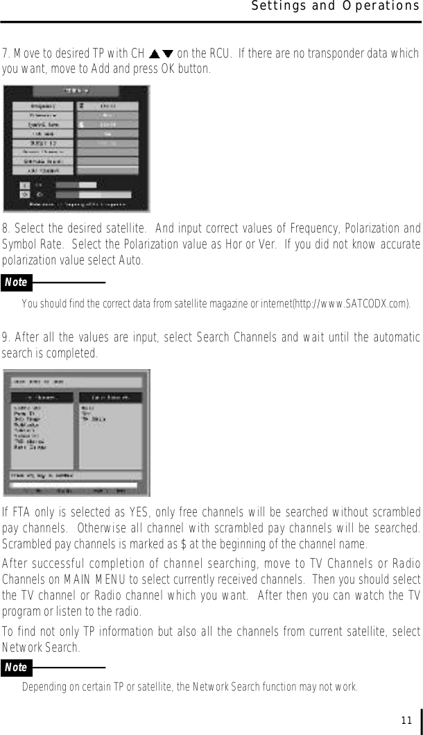 7. Move to desired TP with CH  on the RCU.  If there are no transponder data whichyou want, move to Add and press OK button.8. Select the desired satellite.  And input correct values of Frequency, Polarization andSymbol Rate.  Select the Polarization value as Hor or Ver.  If you did not know accuratepolarization value select Auto. You should find the correct data from satellite magazine or internet(http://www.SATCODX.com).9. After all the values are input, select Search Channels and wait until the automaticsearch is completed.  If FTA only is selected as YES, only free channels will be searched without scrambledpay channels.  Otherwise all channel with scrambled pay channels will be searched.Scrambled pay channels is marked as $ at the beginning of the channel name.  After successful completion of channel searching, move to TV Channels or RadioChannels on MAIN MENU to select currently received channels.  Then you should selectthe TV channel or Radio channel which you want.  After then you can watch the TVprogram or listen to the radio.To find not only TP information but also all the channels from current satellite, selectNetwork Search.Depending on certain TP or satellite, the Network Search function may not work.11Settings and OperationsNoteNote