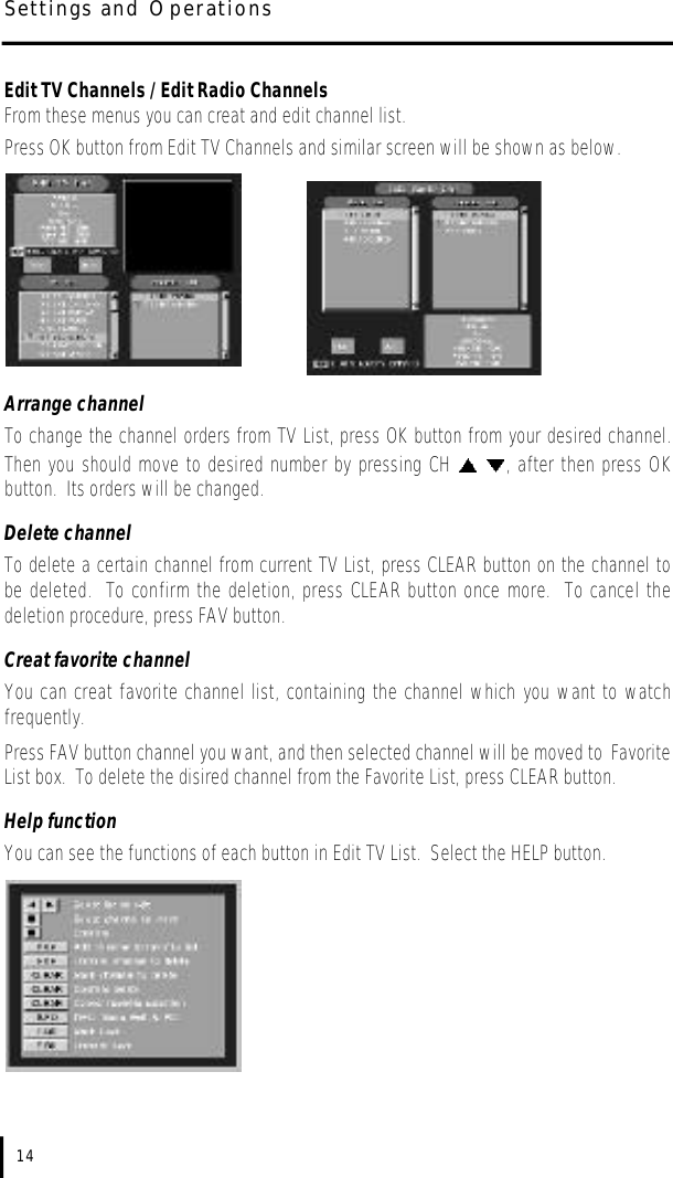 Edit TV Channels / Edit Radio ChannelsFrom these menus you can creat and edit channel list.  Press OK button from Edit TV Channels and similar screen will be shown as below.Arrange channelTo change the channel orders from TV List, press OK button from your desired channel.Then you should move to desired number by pressing CH  , after then press OKbutton.  Its orders will be changed.Delete channelTo delete a certain channel from current TV List, press CLEAR button on the channel tobe deleted.  To confirm the deletion, press CLEAR button once more.  To cancel thedeletion procedure, press FAV button.Creat favorite channelYou can creat favorite channel list, containing the channel which you want to watchfrequently.  Press FAV button channel you want, and then selected channel will be moved to FavoriteList box.  To delete the disired channel from the Favorite List, press CLEAR button.Help functionYou can see the functions of each button in Edit TV List.  Select the HELP button.14Settings and Operations