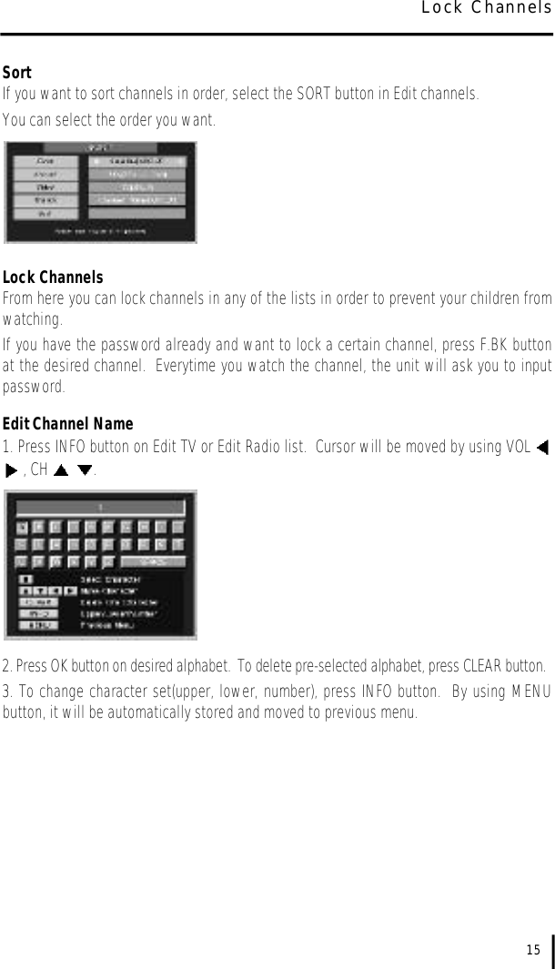 SortIf you want to sort channels in order, select the SORT button in Edit channels.  You can select the order you want.Lock ChannelsFrom here you can lock channels in any of the lists in order to prevent your children fromwatching.  If you have the password already and want to lock a certain channel, press F.BK buttonat the desired channel.  Everytime you watch the channel, the unit will ask you to inputpassword.Edit Channel Name1. Press INFO button on Edit TV or Edit Radio list.  Cursor will be moved by using VOL , CH  .2. Press OK button on desired alphabet.  To delete pre-selected alphabet, press CLEAR button.3. To change character set(upper, lower, number), press INFO button.  By using MENUbutton, it will be automatically stored and moved to previous menu.15Lock Channels
