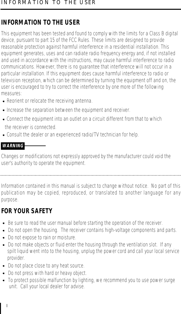 INFORMATION TO THE USERIINFORMATION TO THE USERThis equipment has been tested and found to comply with the limits for a Class B digitaldevice, pursuant to part 15 of the FCC Rules. These limits are designed to providereasonable protection against harmful interference in a residential installation. Thisequipment generates, uses and can radiate radio frequency energy and, if not installedand used in accordance with the instructions, may cause harmful interference to radiocommunications. However, there is no guarantee that interference will not occur in aparticular installation. If this equipment does cause harmful interference to radio ortelevision reception, which can be determined by turning the equipment off and on, theuser is encouraged to try to correct the interference by one more of the followingmeasures:Reorient or relocate the receiving antenna.Increase the separation between the equipment and receiver.Connect the equipment into an outlet on a circuit different from that to which the receiver is connected.Consult the dealer or an experienced radio/TV technician for help.Changes or modifications not expressly approved by the manufacturer could void theuser&apos;s authority to operate the equipment.WARNINGInformation contained in this manual is subject to change without notice.  No part of thispublication may be copied, reproduced, or translated to another language for anypurpose.FOR YOUR SAFETYBe sure to read the user manual before starting the operation of the receiver.Do not open the housing.  The receiver contains high-voltage components and parts.Do not expose to rain or moisture.Do not make objects or fluid enter the housing through the ventilation slot.  If any spilt liquid went into to the housing, unplug the power cord and call your local serviceprovider.Do not place close to any heat source.Do not press with hard or heavy object.To protect possible malfunction by lighting, we recommend you to use power surge unit.  Call your local dealer for advise.