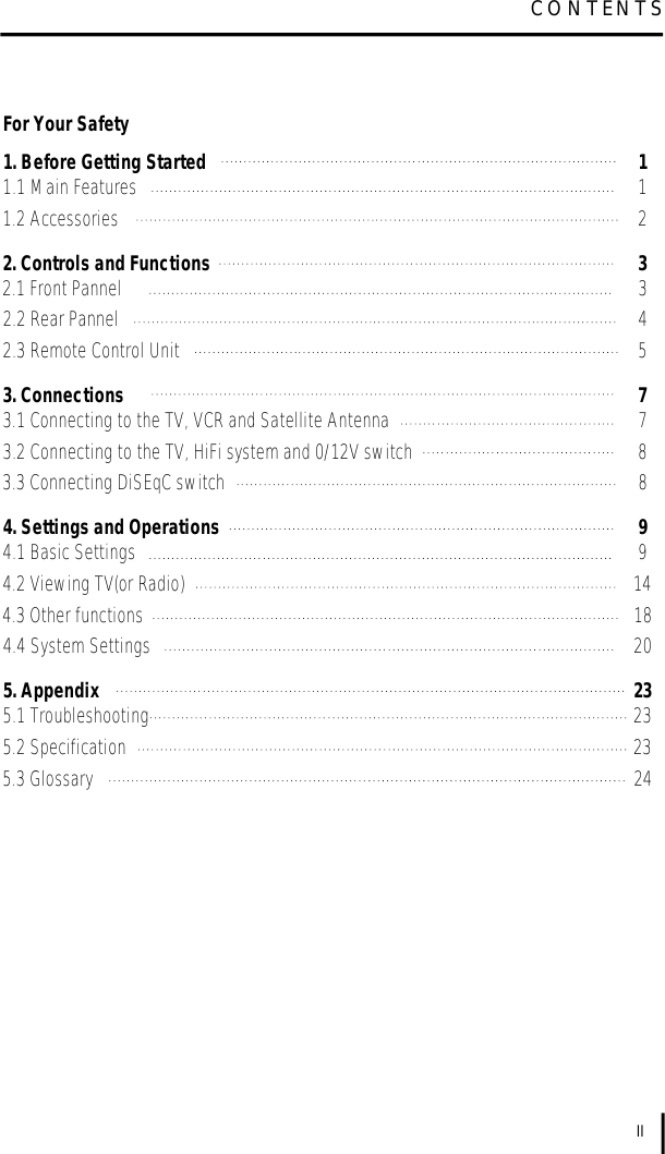 IIC O N T E N T SFor Your Safety1. Before Getting Started 11.1 Main Features 11.2 Accessories 22. Controls and Functions 32.1 Front Pannel 32.2 Rear Pannel 42.3 Remote Control Unit 53. Connections 73.1 Connecting to the TV, VCR and Satellite Antenna 73.2 Connecting to the TV, HiFi system and 0/12V switch 83.3 Connecting DiSEqC switch 84. Settings and Operations 94.1 Basic Settings 94.2 Viewing TV(or Radio) 144.3 Other functions 184.4 System Settings 205. Appendix 235.1 Troubleshooting 235.2 Specification 235.3 Glossary 24