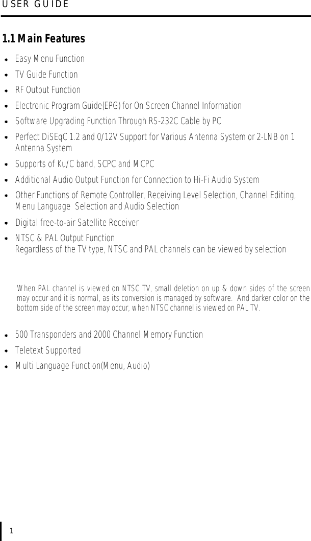 1.1 Main FeaturesEasy Menu FunctionTV Guide FunctionRF Output FunctionElectronic Program Guide(EPG) for On Screen Channel InformationSoftware Upgrading Function Through RS-232C Cable by PCPerfect DiSEqC 1.2 and 0/12V Support for Various Antenna System or 2-LNB on 1 Antenna SystemSupports of Ku/C band, SCPC and MCPCAdditional Audio Output Function for Connection to Hi-Fi Audio SystemOther Functions of Remote Controller, Receiving Level Selection, Channel Editing, Menu Language  Selection and Audio SelectionDigital free-to-air Satellite ReceiverNTSC &amp; PAL Output FunctionRegardless of the TV type, NTSC and PAL channels can be viewed by selectionWhen PAL channel is viewed on NTSC TV, small deletion on up &amp; down sides of the screenmay occur and it is normal, as its conversion is managed by software.  And darker color on thebottom side of the screen may occur, when NTSC channel is viewed on PAL TV.500 Transponders and 2000 Channel Memory FunctionTeletext SupportedMulti Language Function(Menu, Audio)USER GUIDE1
