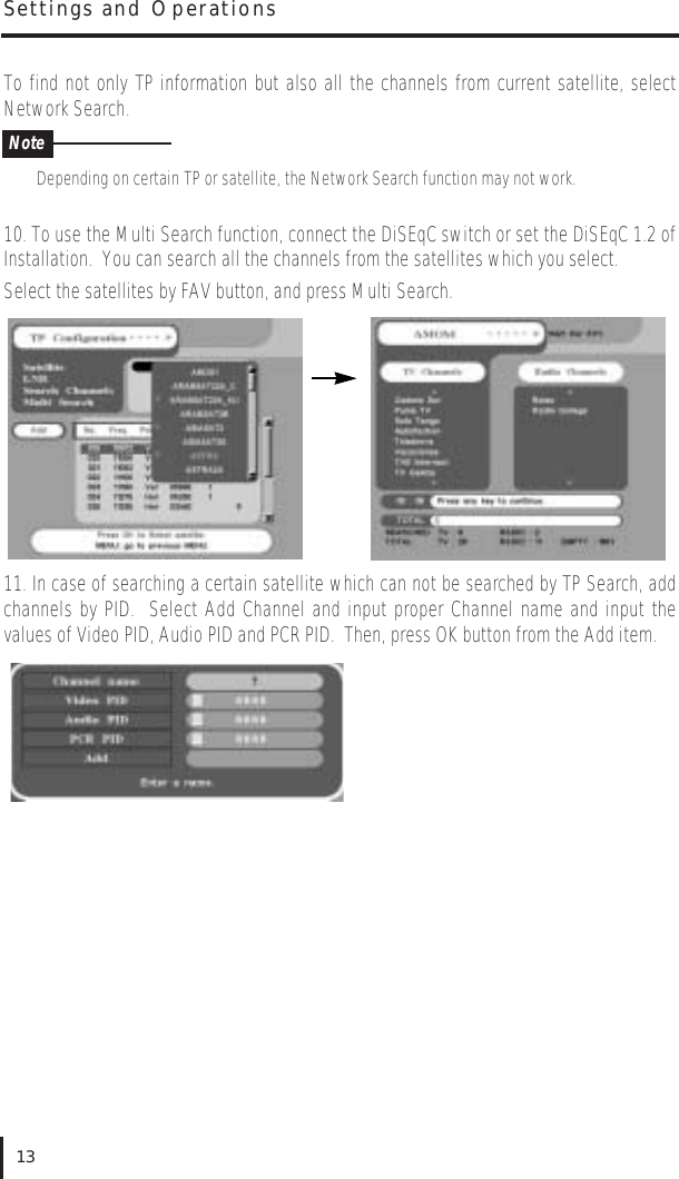 To find not only TP information but also all the channels from current satellite, selectNetwork Search.Depending on certain TP or satellite, the Network Search function may not work.10. To use the Multi Search function, connect the DiSEqC switch or set the DiSEqC 1.2 ofInstallation.  You can search all the channels from the satellites which you select.Select the satellites by FAV button, and press Multi Search.11. In case of searching a certain satellite which can not be searched by TP Search, addchannels by PID.  Select Add Channel and input proper Channel name and input thevalues of Video PID, Audio PID and PCR PID.  Then, press OK button from the Add item.Settings and Operations13Note