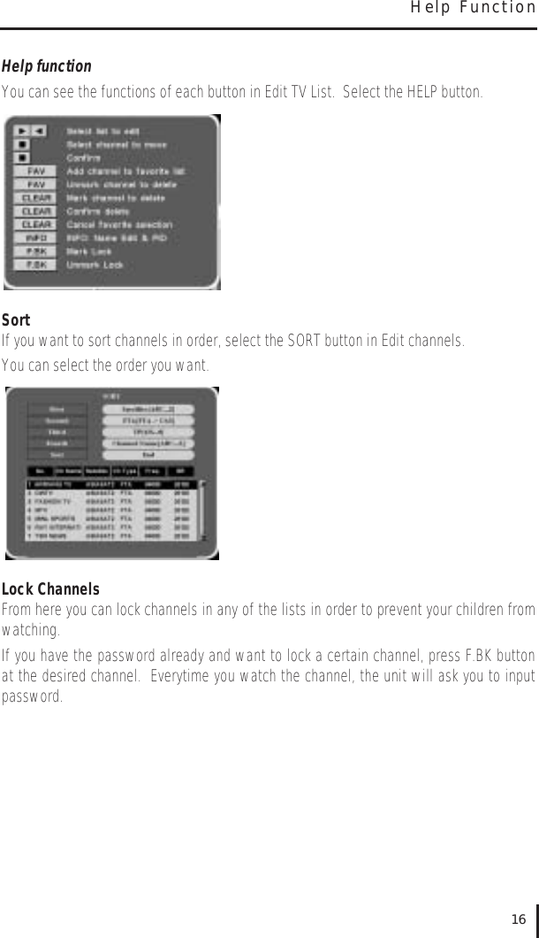 Help functionYou can see the functions of each button in Edit TV List.  Select the HELP button.SortIf you want to sort channels in order, select the SORT button in Edit channels.  You can select the order you want.Lock ChannelsFrom here you can lock channels in any of the lists in order to prevent your children fromwatching.  If you have the password already and want to lock a certain channel, press F.BK buttonat the desired channel.  Everytime you watch the channel, the unit will ask you to inputpassword.16Help Function