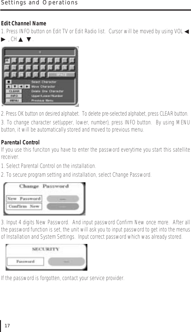 Edit Channel Name1. Press INFO button on Edit TV or Edit Radio list.  Cursor will be moved by using VOL ◀▶, CH ▲▼.2. Press OK button on desired alphabet.  To delete pre-selected alphabet, press CLEAR button.3. To change character set(upper, lower, number), press INFO button.  By using MENUbutton, it will be automatically stored and moved to previous menu.Parental ControlIf you use this funciton you have to enter the password everytime you start this satellitereceiver.1. Select Parental Control on the installation. 2. To secure program setting and installation, select Change Password.3. Input 4 digits New Password.  And input password Confirm New once more.  After allthe password function is set, the unit will ask you to input password to get into the menusof Installation and System Settings.  Input correct password which was already stored.If the password is forgotten, contact your service provider.Settings and Operations17