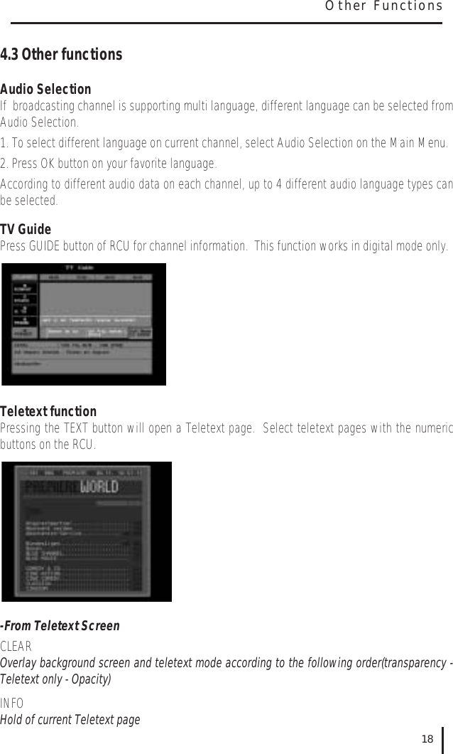 4.3 Other functionsAudio SelectionIf  broadcasting channel is supporting multi language, different language can be selected fromAudio Selection.  1. To select different language on current channel, select Audio Selection on the Main Menu.2. Press OK button on your favorite language.According to different audio data on each channel, up to 4 different audio language types canbe selected.TV GuidePress GUIDE button of RCU for channel information.  This function works in digital mode only.Teletext functionPressing the TEXT button will open a Teletext page.  Select teletext pages with the numericbuttons on the RCU.-From Teletext ScreenCLEAROverlay background screen and teletext mode according to the following order(transparency -Teletext only - Opacity)INFOHold of current Teletext page18Other Functions