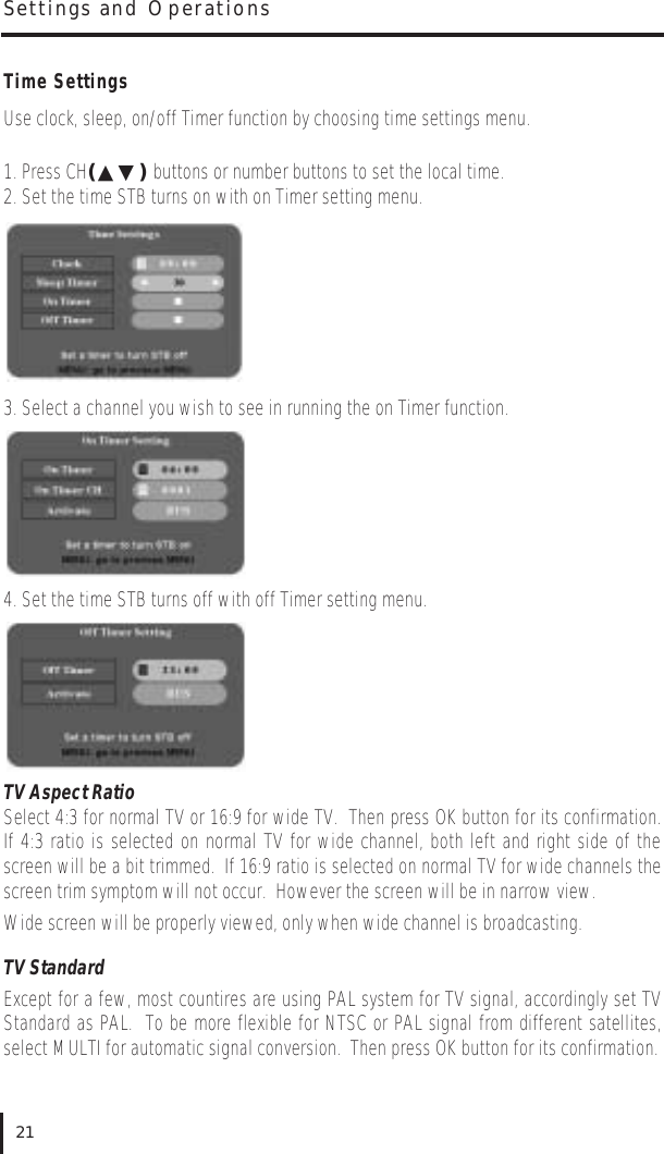 Time SettingsUse clock, sleep, on/off Timer function by choosing time settings menu.1. Press CH(▲▼) buttons or number buttons to set the local time.2. Set the time STB turns on with on Timer setting menu.3. Select a channel you wish to see in running the on Timer function.4. Set the time STB turns off with off Timer setting menu.TV Aspect RatioSelect 4:3 for normal TV or 16:9 for wide TV.  Then press OK button for its confirmation.If 4:3 ratio is selected on normal TV for wide channel, both left and right side of thescreen will be a bit trimmed.  If 16:9 ratio is selected on normal TV for wide channels thescreen trim symptom will not occur.  However the screen will be in narrow view.Wide screen will be properly viewed, only when wide channel is broadcasting.TV StandardExcept for a few, most countires are using PAL system for TV signal, accordingly set TVStandard as PAL.  To be more flexible for NTSC or PAL signal from different satellites,select MULTI for automatic signal conversion.  Then press OK button for its confirmation.Settings and Operations21