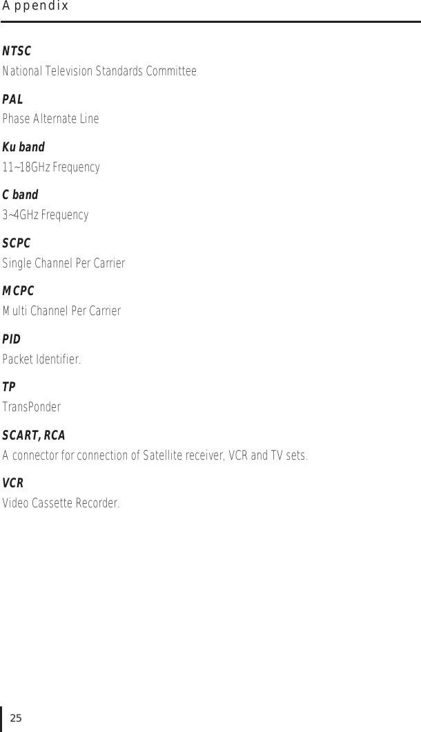 NTSCNational Television Standards CommitteePALPhase Alternate LineKu band11~18GHz Frequency C band3~4GHz Frequency SCPCSingle Channel Per CarrierMCPCMulti Channel Per CarrierPIDPacket Identifier. TPTransPonder SCART, RCAA connector for connection of Satellite receiver, VCR and TV sets.VCRVideo Cassette Recorder.Appendix25
