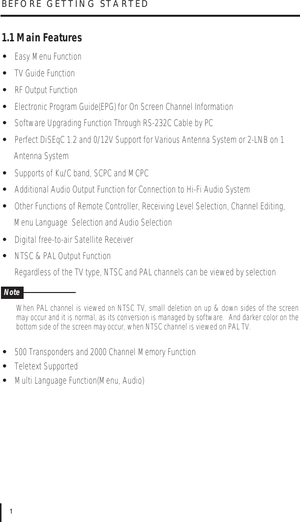 1.1 Main Features•Easy Menu Function•TV Guide Function•RF Output Function•Electronic Program Guide(EPG) for On Screen Channel Information•Software Upgrading Function Through RS-232C Cable by PC•Perfect DiSEqC 1.2 and 0/12V Support for Various Antenna System or 2-LNB on 1 Antenna System•Supports of Ku/C band, SCPC and MCPC•Additional Audio Output Function for Connection to Hi-Fi Audio System•Other Functions of Remote Controller, Receiving Level Selection, Channel Editing, Menu Language  Selection and Audio Selection•Digital free-to-air Satellite Receiver•NTSC &amp; PAL Output FunctionRegardless of the TV type, NTSC and PAL channels can be viewed by selectionWhen PAL channel is viewed on NTSC TV, small deletion on up &amp; down sides of the screenmay occur and it is normal, as its conversion is managed by software.  And darker color on thebottom side of the screen may occur, when NTSC channel is viewed on PAL TV.•500 Transponders and 2000 Channel Memory Function•Teletext Supported•Multi Language Function(Menu, Audio)BEFORE GETTING STARTED1Note