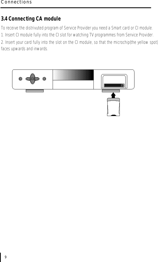 C o n n e c t i o n s93.4 Connecting CA moduleTo receive the distrivuted program of Service Provider you need a Smart card or CI module.1. Insert CI module fully into the CI slot for watching TV programmes from Service Provider.2. Insert your card fully into the slot on the CI module, so that the microchip(the yellow spot)faces upwards and inwards.